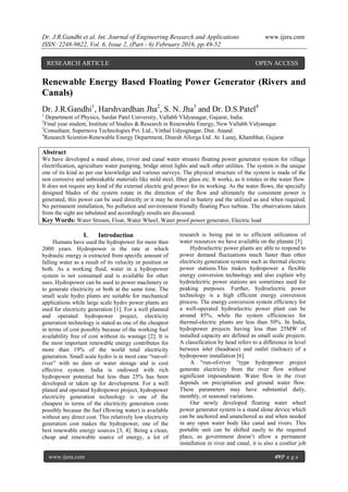 Dr. J.R.Gandhi et al. Int. Journal of Engineering Research and Applications www.ijera.com
ISSN: 2248-9622, Vol. 6, Issue 2, (Part - 6) February 2016, pp.49-52
www.ijera.com 49|P a g e
Renewable Energy Based Floating Power Generator (Rivers and
Canals)
Dr. J.R.Gandhi1
, Harshvardhan Jha2
, S. N. Jha3
and Dr. D.S.Patel4
1
Department of Physics, Sardar Patel University, Vallabh VIdyanagar, Gujarat, India.
2
Final year student, Institute of Studies & Research in Renewable Energy, New Vallabh Vidyanagar.
3
Consultant, Supernova Technologies Pvt. Ltd., Vitthal Udyognagar, Dist. Anand
4
Research Scientist-Renewable Energy Department, Dinesh Allorga Ltd. At. Lunej, Khambhat, Gujarat
Abstract
We have developed a stand alone, (river and canal water stream) floating power generator system for village
electrification, agriculture water pumping, bridge street lights and such other utilities. The system is the unique
one of its kind as per our knowledge and various surveys. The physical structure of the system is made of the
non corrosive and unbreakable materials like mild steel, fiber glass etc. It works, as it rotates in the water flow.
It does not require any kind of the external electric grid power for its working. As the water flows, the specially
designed blades of the system rotate in the direction of the flow and ultimately the consistent power is
generated, this power can be used directly or it may be stored in battery and the utilized as and when required.
No permanent installation, No pollution and environment friendly floating Pico turbine. The observations taken
from the sight are tabulated and accordingly results are discussed.
Key Words: Water Stream, Float, Water Wheel, Water proof power generator, Electric load
I. Introduction
Humans have used the hydropower for more than
2000 years. Hydropower is the rate at which
hydraulic energy is extracted from specific amount of
falling water as a result of its velocity or position or
both. As a working fluid, water in a hydropower
system is not consumed and is available for other
uses. Hydropower can be used to power machinery or
to generate electricity or both at the same time. The
small scale hydro plants are suitable for mechanical
applications while large scale hydro power plants are
used for electricity generation [1]. For a well planned
and operated hydropower project, electricity
generation technology is stated as one of the cheapest
in terms of cost possibly because of the working fuel
availability free of cost without its wastage [2]. It is
the most important renewable energy contributes for
more than 19% of the world total electricity
generation. Small scale hydro is in most case ―run-of-
river‖ with no dam or water storage and is cost
effective system. India is endowed with rich
hydropower potential but less than 25% has been
developed or taken up for development. For a well
planed and operated hydropower project, hydropower
electricity generation technology is one of the
cheapest in terms of the electricity generation costs
possibly because the fuel (flowing water) is available
without any direct cost. This relatively low electricity
generation cost makes the hydropower, one of the
best renewable energy sources [3, 4]. Being a clean,
cheap and renewable source of energy, a lot of
research is being put in to efficient utilization of
water resources we have available on the planate [5].
Hydroelectric power plants are able to respond to
power demand fluctuations much faster than other
electricity generation systems such as thermal electric
power stations.This makes hydropower a flexible
energy conversion technology and also explain why
hydroelectric power stations are sometimes used for
peaking purposes. Further, hydroelectric power
technology is a high efficient energy conversion
process. The energy conversion system efficiency for
a well-operated hydroelectric power plant can be
around 85%, while the system efficiencies for
thermal-electric plants are less than 50%. In India,
hydropower projects having less than 25MW of
installed capacity are defined as small scale projects.
A classification by head refers to a difference in level
between inlet (headrace) and outlet (tailrace) of a
hydropower installation [6].
A ―run-of-river ―type hydropower project
generate electricity from the river flow without
significant impoundment. Water flow in the river
depends on precipitation and ground water flow.
These parameters may have substantial daily,
monthly, or seasonal variations.
Our newly developed floating water wheel
power generator system is a stand alone device which
can be anchored and unanchored as and when needed
in any open water body like canal and rivers. This
portable unit can be shifted easily to the required
place, as government doesn’t allow a permanent
installation in river and canal, it is also a costlier job
RESEARCH ARTICLE OPEN ACCESS
 