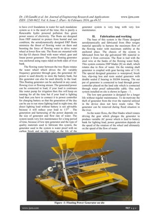 Dr. J.R.Gandhi et al. Int. Journal of Engineering Research and Applications www.ijera.com
ISSN: 2248-9622, Vol. 6, Issue 2, (Part - 6) February 2016, pp.49-52
www.ijera.com 50|P a g e
to have civil foundation in water for such standalone
system so it is the need of the time; this is purely a
Renewable hydro powered pollution free green
power source of electricity. The floats are designed
from FRP material to protect from humid and rust
condition, the aerodynamically designed FRP floats
minimize the thrust of flowing water on them and
boosting the force of flowing water to drive water
wheel at lower flow rate. The floats are mounted with
hot dip GI chassis fitted with water wheel, gear and
linear power generator. The entire floating generator
was anchored using ropes tided on both sides of river
bank.
The flowing water between the two floats rotates
the water wheel which drives the AC variable
frequency generator through gear, the generated AC
power is used directly to store the battery bank, but
this generator can also be used directly to the load.
This floating generator can be anchored in any canal,
flowing river or flowing stream. The generated power
can be connected to load, if your load is continues
like water pump for irrigation then this will keep on
running for all the time but if your load is lighting
load then you have to connect it to power controller
for charging battery so that the generation of the day
can be use to run more lighting load in night time, the
direct lighting load without battery is not advisable
because it will reduce your load to 1/3rd
. The
generation and harnessing of the power depends on
the size of generator and flow rate of water. The
system needs very low maintenance for a long period
of time, because of low rpm generator and the type of
quality materials used to fabricate this system, the
generator used in the system is water proof with no
carbon brush and no slip rings so the life of the
generator system is very long with very low
maintenance.
II. Fabrication and working
The base of this system is the Floats designed
aerodynamically and fabricated from fiber resigns
material specially to harness the maximum flow of
the flowing water with maximum stability at the
anchored place. The chassis of the system is
fabricated from hot dip galvanized MS material to
protect it from corrosion. The float is tied with the
steel wire at the banks of the flowing water body.
This system contains FRP blades [8] on shaft, which
rotates due to flow of water. On the rotating shaft
generator is coupled with gear having ratio of 1:10.
The special designed generator is waterproof, brush
less, slip-ring less and resin sealed generator with
double sealed Z bearing in SS304 housing. The out
put of generator is connected to load through power
controller placed on the land side which is connected
through water proof submersible cable. One such
system installed on site is shown in figure – 1.
The low rpm generator is designed for a longer
life without regular maintenance. To de-motivate the
theft of generator from the river the material utilized
in the device does not have resale value. The
generator can be removed during flood situation in
the river.
As the water flows, the fiber blades wheel rotates
driving the gear which plunges the generator to
produce variable AC power which is feed to battery
bank for lighting load, power generation depends on
the speed of the rotation of the wheel and ultimately
on the speed of the flow of water.
Figure -1: Floating Power Generator on site
 