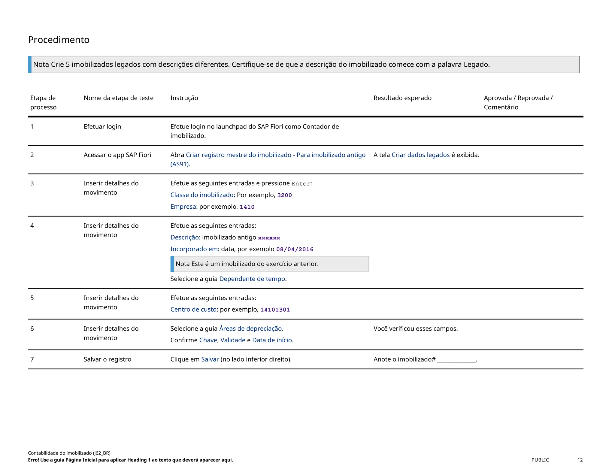 Procedimento
Nota Crie 5 imobilizados legados com descrições diferentes. Certifique-se de que a descrição do imobilizado comece com a palavra Legado.
Etapa de
processo
Nome da etapa de teste Instrução Resultado esperado Aprovada / Reprovada /
Comentário
1 Efetuar login Efetue login no launchpad do SAP Fiori como Contador de
imobilizado.
2 Acessar o app SAP Fiori Abra Criar registro mestre do imobilizado - Para imobilizado antigo
(AS91).
A tela Criar dados legados é exibida.
3 Inserir detalhes do
movimento
Efetue as seguintes entradas e pressione Enter:
Classe do imobilizado: Por exemplo, 3200
Empresa: por exemplo, 1410
4 Inserir detalhes do
movimento
Efetue as seguintes entradas:
Descrição: imobilizado antigo xxxxxx
Incorporado em: data, por exemplo 08/04/2016
Nota Este é um imobilizado do exercício anterior.
Selecione a guia Dependente de tempo.
5 Inserir detalhes do
movimento
Efetue as seguintes entradas:
Centro de custo: por exemplo, 14101301
6 Inserir detalhes do
movimento
Selecione a guia Áreas de depreciação.
Confirme Chave, Validade e Data de início.
Você verificou esses campos.
7 Salvar o registro Clique em Salvar (no lado inferior direito). Anote o imobilizado# ______________.
Contabilidade do imobilizado (J62_BR)
Erro! Use a guia Página Inicial para aplicar Heading 1 ao texto que deverá aparecer aqui. PUBLIC 12
 