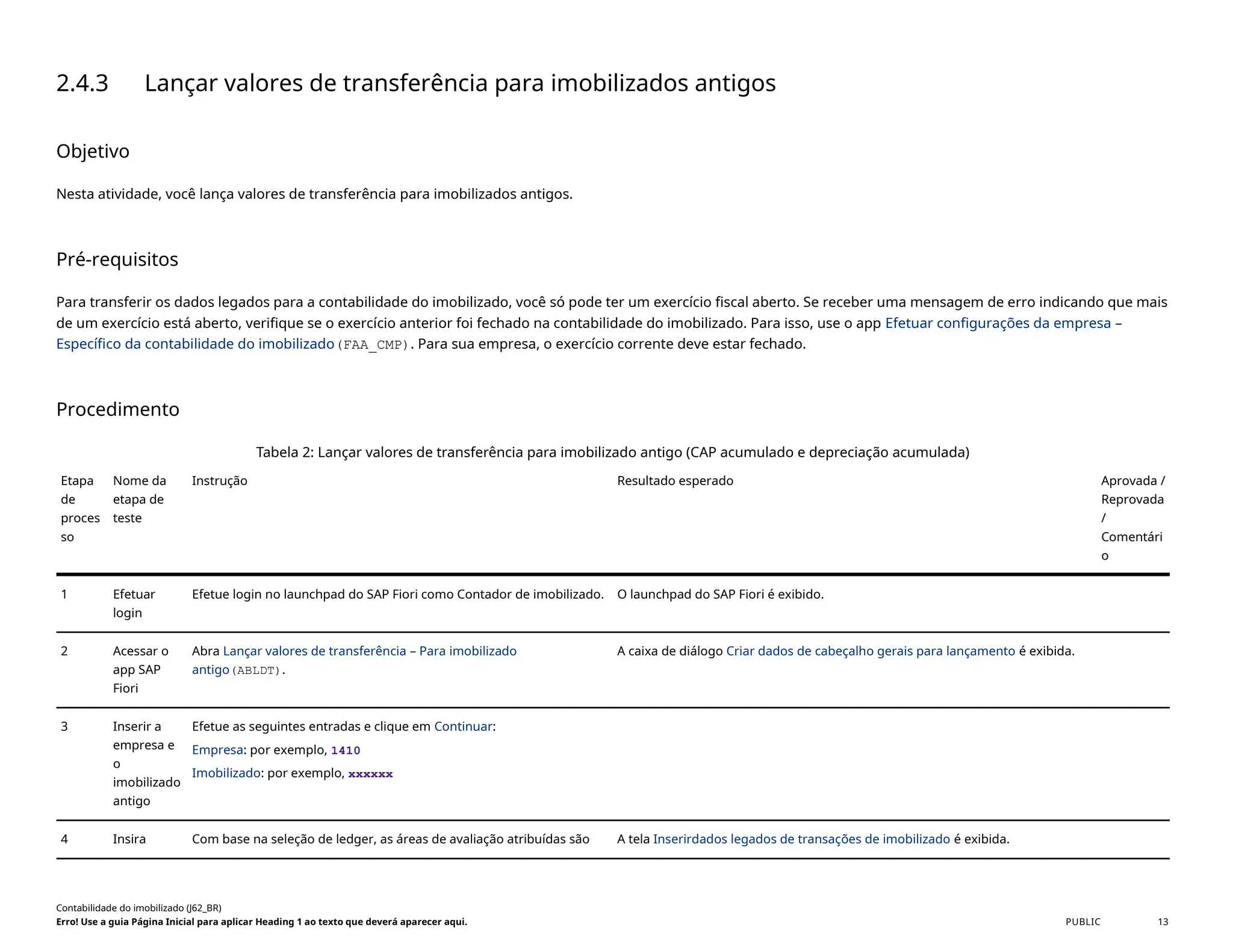 2.4.3 Lançar valores de transferência para imobilizados antigos
Objetivo
Nesta atividade, você lança valores de transferência para imobilizados antigos.
Pré-requisitos
Para transferir os dados legados para a contabilidade do imobilizado, você só pode ter um exercício fiscal aberto. Se receber uma mensagem de erro indicando que mais
de um exercício está aberto, verifique se o exercício anterior foi fechado na contabilidade do imobilizado. Para isso, use o app Efetuar configurações da empresa –
Específico da contabilidade do imobilizado(FAA_CMP). Para sua empresa, o exercício corrente deve estar fechado.
Procedimento
Tabela 2: Lançar valores de transferência para imobilizado antigo (CAP acumulado e depreciação acumulada)
Etapa
de
proces
so
Nome da
etapa de
teste
Instrução Resultado esperado Aprovada /
Reprovada
/
Comentári
o
1 Efetuar
login
Efetue login no launchpad do SAP Fiori como Contador de imobilizado. O launchpad do SAP Fiori é exibido.
2 Acessar o
app SAP
Fiori
Abra Lançar valores de transferência – Para imobilizado
antigo(ABLDT).
A caixa de diálogo Criar dados de cabeçalho gerais para lançamento é exibida.
3 Inserir a
empresa e
o
imobilizado
antigo
Efetue as seguintes entradas e clique em Continuar:
Empresa: por exemplo, 1410
Imobilizado: por exemplo, xxxxxx
4 Insira Com base na seleção de ledger, as áreas de avaliação atribuídas são A tela Inserirdados legados de transações de imobilizado é exibida.
Contabilidade do imobilizado (J62_BR)
Erro! Use a guia Página Inicial para aplicar Heading 1 ao texto que deverá aparecer aqui. PUBLIC 13
 