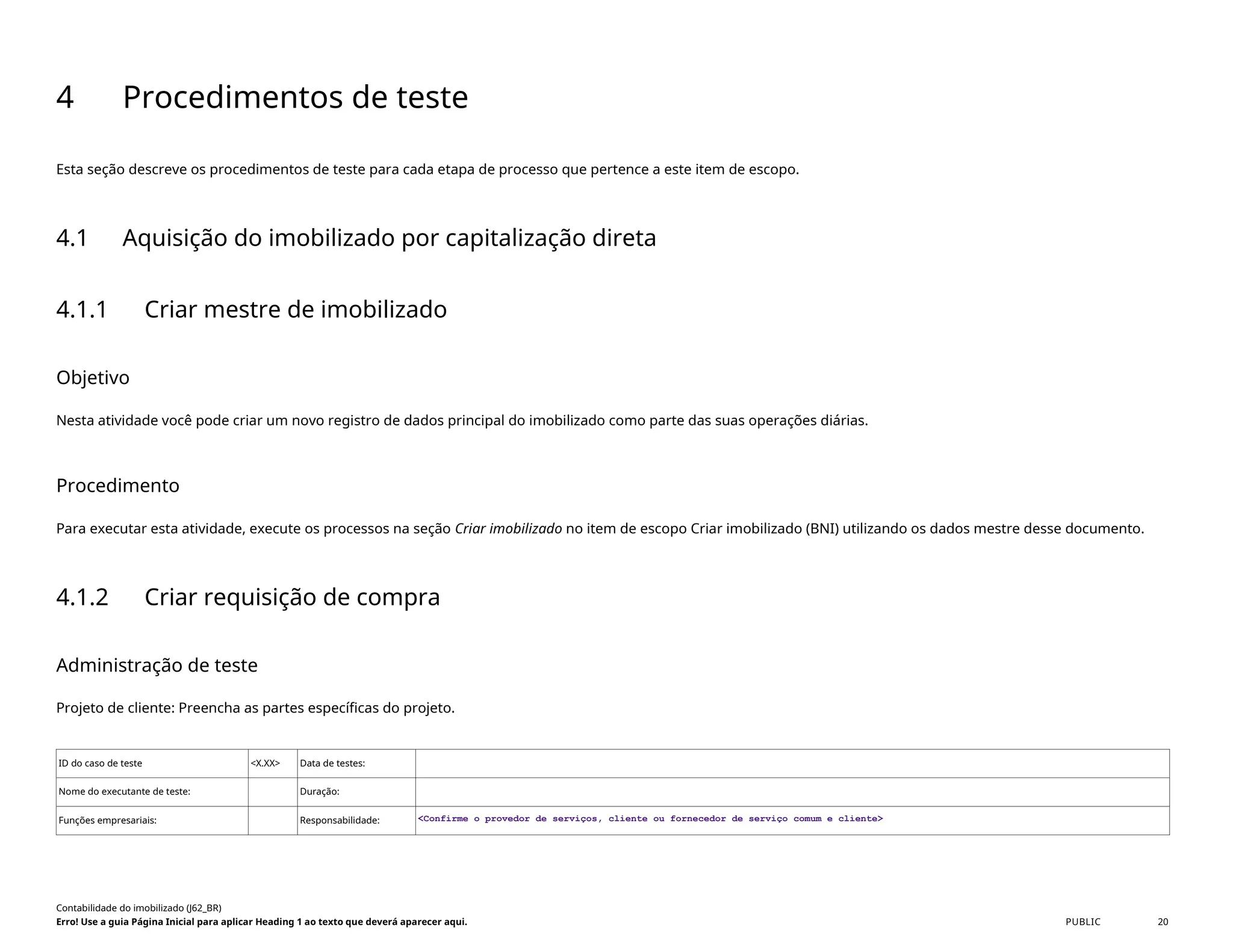 4 Procedimentos de teste
Esta seção descreve os procedimentos de teste para cada etapa de processo que pertence a este item de escopo.
4.1 Aquisição do imobilizado por capitalização direta
4.1.1 Criar mestre de imobilizado
Objetivo
Nesta atividade você pode criar um novo registro de dados principal do imobilizado como parte das suas operações diárias.
Procedimento
Para executar esta atividade, execute os processos na seção Criar imobilizado no item de escopo Criar imobilizado (BNI) utilizando os dados mestre desse documento.
4.1.2 Criar requisição de compra
Administração de teste
Projeto de cliente: Preencha as partes específicas do projeto.
ID do caso de teste <X.XX> Data de testes:
Nome do executante de teste: Duração:
Funções empresariais: Responsabilidade: <Confirme o provedor de serviços, cliente ou fornecedor de serviço comum e cliente>
Contabilidade do imobilizado (J62_BR)
Erro! Use a guia Página Inicial para aplicar Heading 1 ao texto que deverá aparecer aqui. PUBLIC 20
 