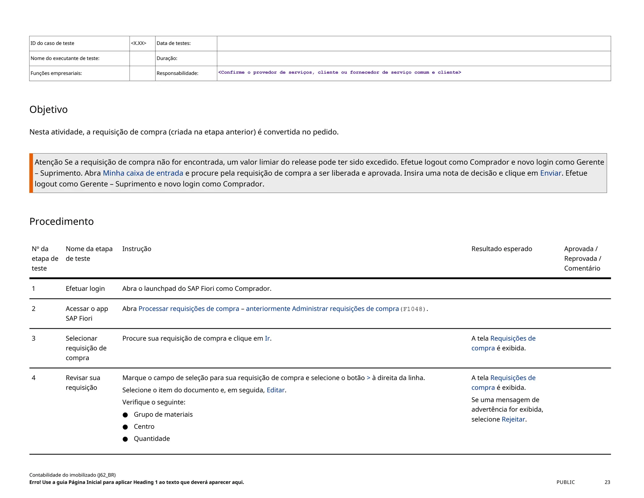 ID do caso de teste <X.XX> Data de testes:
Nome do executante de teste: Duração:
Funções empresariais: Responsabilidade: <Confirme o provedor de serviços, cliente ou fornecedor de serviço comum e cliente>
Objetivo
Nesta atividade, a requisição de compra (criada na etapa anterior) é convertida no pedido.
Atenção Se a requisição de compra não for encontrada, um valor limiar do release pode ter sido excedido. Efetue logout como Comprador e novo login como Gerente
– Suprimento. Abra Minha caixa de entrada e procure pela requisição de compra a ser liberada e aprovada. Insira uma nota de decisão e clique em Enviar. Efetue
logout como Gerente – Suprimento e novo login como Comprador.
Procedimento
Nº da
etapa de
teste
Nome da etapa
de teste
Instrução Resultado esperado Aprovada /
Reprovada /
Comentário
1 Efetuar login Abra o launchpad do SAP Fiori como Comprador.
2 Acessar o app
SAP Fiori
Abra Processar requisições de compra – anteriormente Administrar requisições de compra(F1048).
3 Selecionar
requisição de
compra
Procure sua requisição de compra e clique em Ir. A tela Requisições de
compra é exibida.
4 Revisar sua
requisição
Marque o campo de seleção para sua requisição de compra e selecione o botão > à direita da linha.
Selecione o item do documento e, em seguida, Editar.
Verifique o seguinte:
● Grupo de materiais
● Centro
● Quantidade
A tela Requisições de
compra é exibida.
Se uma mensagem de
advertência for exibida,
selecione Rejeitar.
Contabilidade do imobilizado (J62_BR)
Erro! Use a guia Página Inicial para aplicar Heading 1 ao texto que deverá aparecer aqui. PUBLIC 23
 