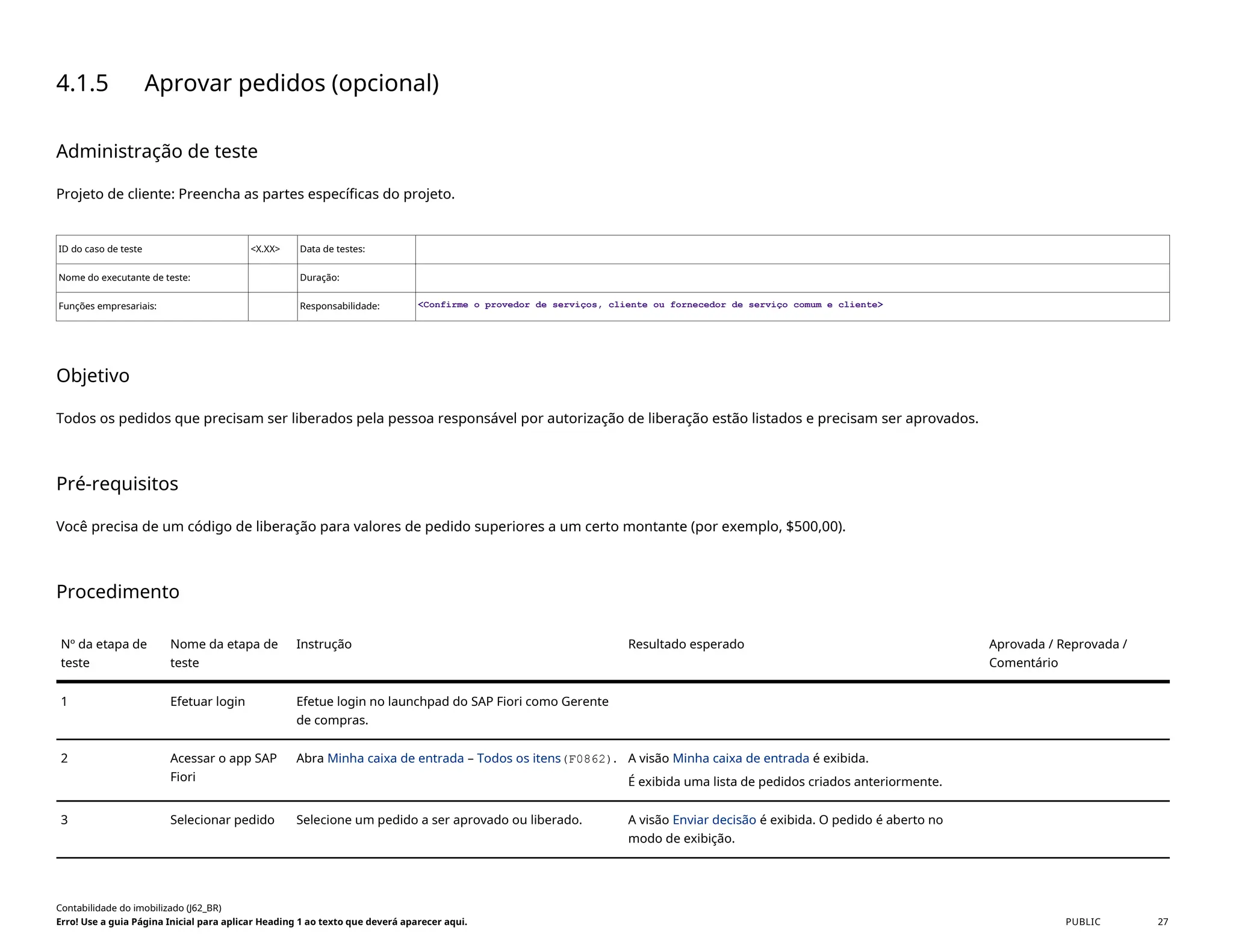 4.1.5 Aprovar pedidos (opcional)
Administração de teste
Projeto de cliente: Preencha as partes específicas do projeto.
ID do caso de teste <X.XX> Data de testes:
Nome do executante de teste: Duração:
Funções empresariais: Responsabilidade: <Confirme o provedor de serviços, cliente ou fornecedor de serviço comum e cliente>
Objetivo
Todos os pedidos que precisam ser liberados pela pessoa responsável por autorização de liberação estão listados e precisam ser aprovados.
Pré-requisitos
Você precisa de um código de liberação para valores de pedido superiores a um certo montante (por exemplo, $500,00).
Procedimento
Nº da etapa de
teste
Nome da etapa de
teste
Instrução Resultado esperado Aprovada / Reprovada /
Comentário
1 Efetuar login Efetue login no launchpad do SAP Fiori como Gerente
de compras.
2 Acessar o app SAP
Fiori
Abra Minha caixa de entrada – Todos os itens(F0862). A visão Minha caixa de entrada é exibida.
É exibida uma lista de pedidos criados anteriormente.
3 Selecionar pedido Selecione um pedido a ser aprovado ou liberado. A visão Enviar decisão é exibida. O pedido é aberto no
modo de exibição.
Contabilidade do imobilizado (J62_BR)
Erro! Use a guia Página Inicial para aplicar Heading 1 ao texto que deverá aparecer aqui. PUBLIC 27
 