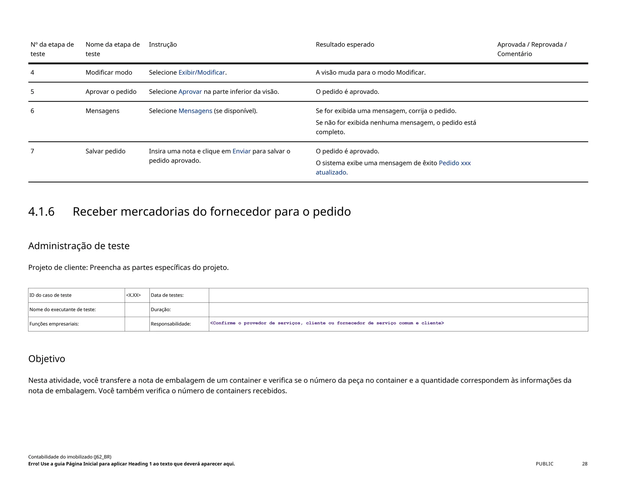 Nº da etapa de
teste
Nome da etapa de
teste
Instrução Resultado esperado Aprovada / Reprovada /
Comentário
4 Modificar modo Selecione Exibir/Modificar. A visão muda para o modo Modificar.
5 Aprovar o pedido Selecione Aprovar na parte inferior da visão. O pedido é aprovado.
6 Mensagens Selecione Mensagens (se disponível). Se for exibida uma mensagem, corrija o pedido.
Se não for exibida nenhuma mensagem, o pedido está
completo.
7 Salvar pedido Insira uma nota e clique em Enviar para salvar o
pedido aprovado.
O pedido é aprovado.
O sistema exibe uma mensagem de êxito Pedido xxx
atualizado.
4.1.6 Receber mercadorias do fornecedor para o pedido
Administração de teste
Projeto de cliente: Preencha as partes específicas do projeto.
ID do caso de teste <X.XX> Data de testes:
Nome do executante de teste: Duração:
Funções empresariais: Responsabilidade: <Confirme o provedor de serviços, cliente ou fornecedor de serviço comum e cliente>
Objetivo
Nesta atividade, você transfere a nota de embalagem de um container e verifica se o número da peça no container e a quantidade correspondem às informações da
nota de embalagem. Você também verifica o número de containers recebidos.
Contabilidade do imobilizado (J62_BR)
Erro! Use a guia Página Inicial para aplicar Heading 1 ao texto que deverá aparecer aqui. PUBLIC 28
 