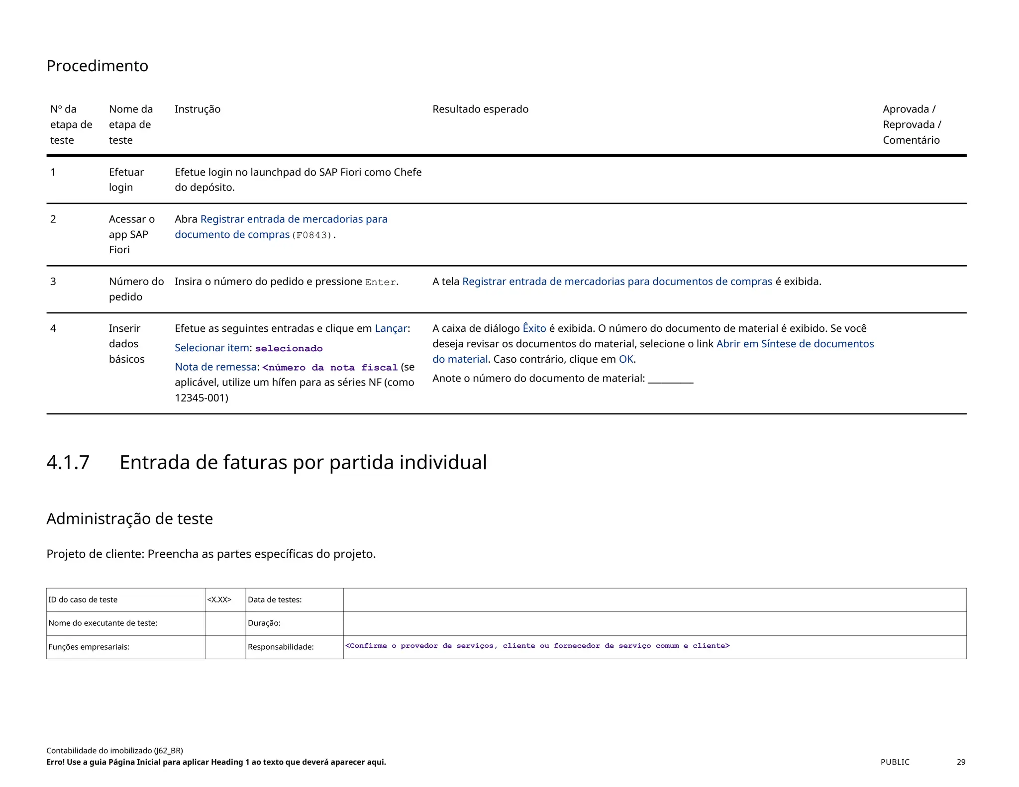 Procedimento
Nº da
etapa de
teste
Nome da
etapa de
teste
Instrução Resultado esperado Aprovada /
Reprovada /
Comentário
1 Efetuar
login
Efetue login no launchpad do SAP Fiori como Chefe
do depósito.
2 Acessar o
app SAP
Fiori
Abra Registrar entrada de mercadorias para
documento de compras(F0843).
3 Número do
pedido
Insira o número do pedido e pressione Enter. A tela Registrar entrada de mercadorias para documentos de compras é exibida.
4 Inserir
dados
básicos
Efetue as seguintes entradas e clique em Lançar:
Selecionar item: selecionado
Nota de remessa: <número da nota fiscal (se
aplicável, utilize um hífen para as séries NF (como
12345-001)
A caixa de diálogo Êxito é exibida. O número do documento de material é exibido. Se você
deseja revisar os documentos do material, selecione o link Abrir em Síntese de documentos
do material. Caso contrário, clique em OK.
Anote o número do documento de material: __________
4.1.7 Entrada de faturas por partida individual
Administração de teste
Projeto de cliente: Preencha as partes específicas do projeto.
ID do caso de teste <X.XX> Data de testes:
Nome do executante de teste: Duração:
Funções empresariais: Responsabilidade: <Confirme o provedor de serviços, cliente ou fornecedor de serviço comum e cliente>
Contabilidade do imobilizado (J62_BR)
Erro! Use a guia Página Inicial para aplicar Heading 1 ao texto que deverá aparecer aqui. PUBLIC 29
 