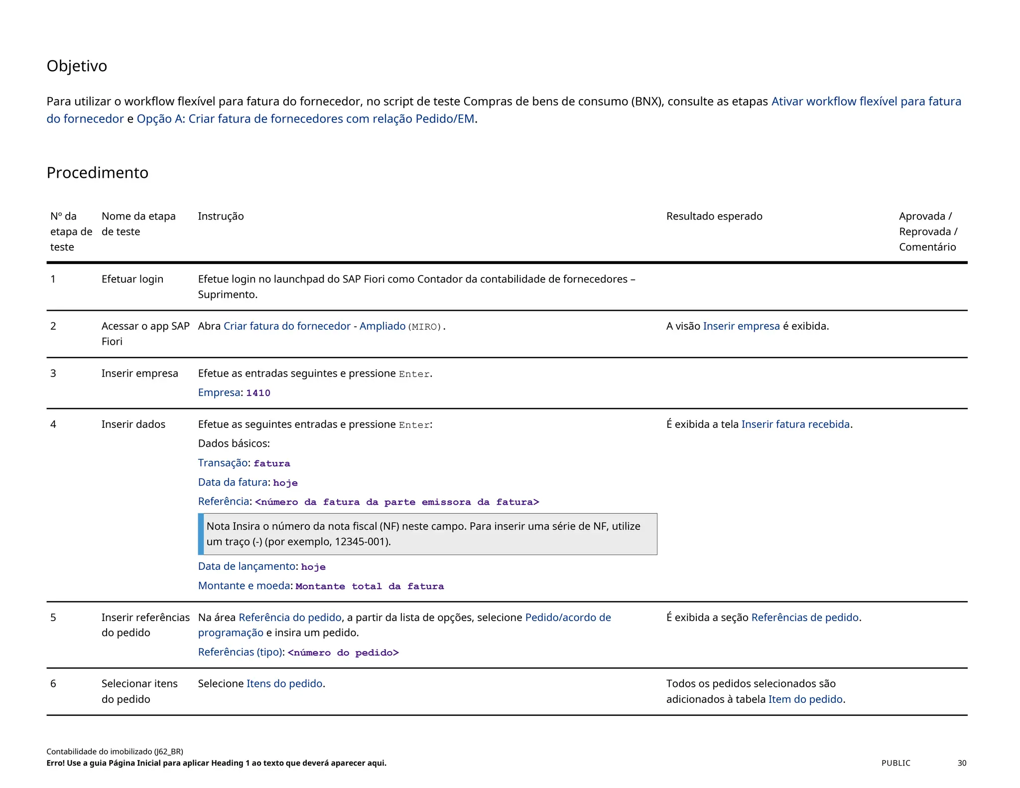 Objetivo
Para utilizar o workflow flexível para fatura do fornecedor, no script de teste Compras de bens de consumo (BNX), consulte as etapas Ativar workflow flexível para fatura
do fornecedor e Opção A: Criar fatura de fornecedores com relação Pedido/EM.
Procedimento
Nº da
etapa de
teste
Nome da etapa
de teste
Instrução Resultado esperado Aprovada /
Reprovada /
Comentário
1 Efetuar login Efetue login no launchpad do SAP Fiori como Contador da contabilidade de fornecedores –
Suprimento.
2 Acessar o app SAP
Fiori
Abra Criar fatura do fornecedor - Ampliado(MIRO). A visão Inserir empresa é exibida.
3 Inserir empresa Efetue as entradas seguintes e pressione Enter.
Empresa: 1410
4 Inserir dados Efetue as seguintes entradas e pressione Enter:
Dados básicos:
Transação: fatura
Data da fatura: hoje
Referência: <número da fatura da parte emissora da fatura>
Nota Insira o número da nota fiscal (NF) neste campo. Para inserir uma série de NF, utilize
um traço (-) (por exemplo, 12345-001).
Data de lançamento: hoje
Montante e moeda: Montante total da fatura
É exibida a tela Inserir fatura recebida.
5 Inserir referências
do pedido
Na área Referência do pedido, a partir da lista de opções, selecione Pedido/acordo de
programação e insira um pedido.
Referências (tipo): <número do pedido>
É exibida a seção Referências de pedido.
6 Selecionar itens
do pedido
Selecione Itens do pedido. Todos os pedidos selecionados são
adicionados à tabela Item do pedido.
Contabilidade do imobilizado (J62_BR)
Erro! Use a guia Página Inicial para aplicar Heading 1 ao texto que deverá aparecer aqui. PUBLIC 30
 