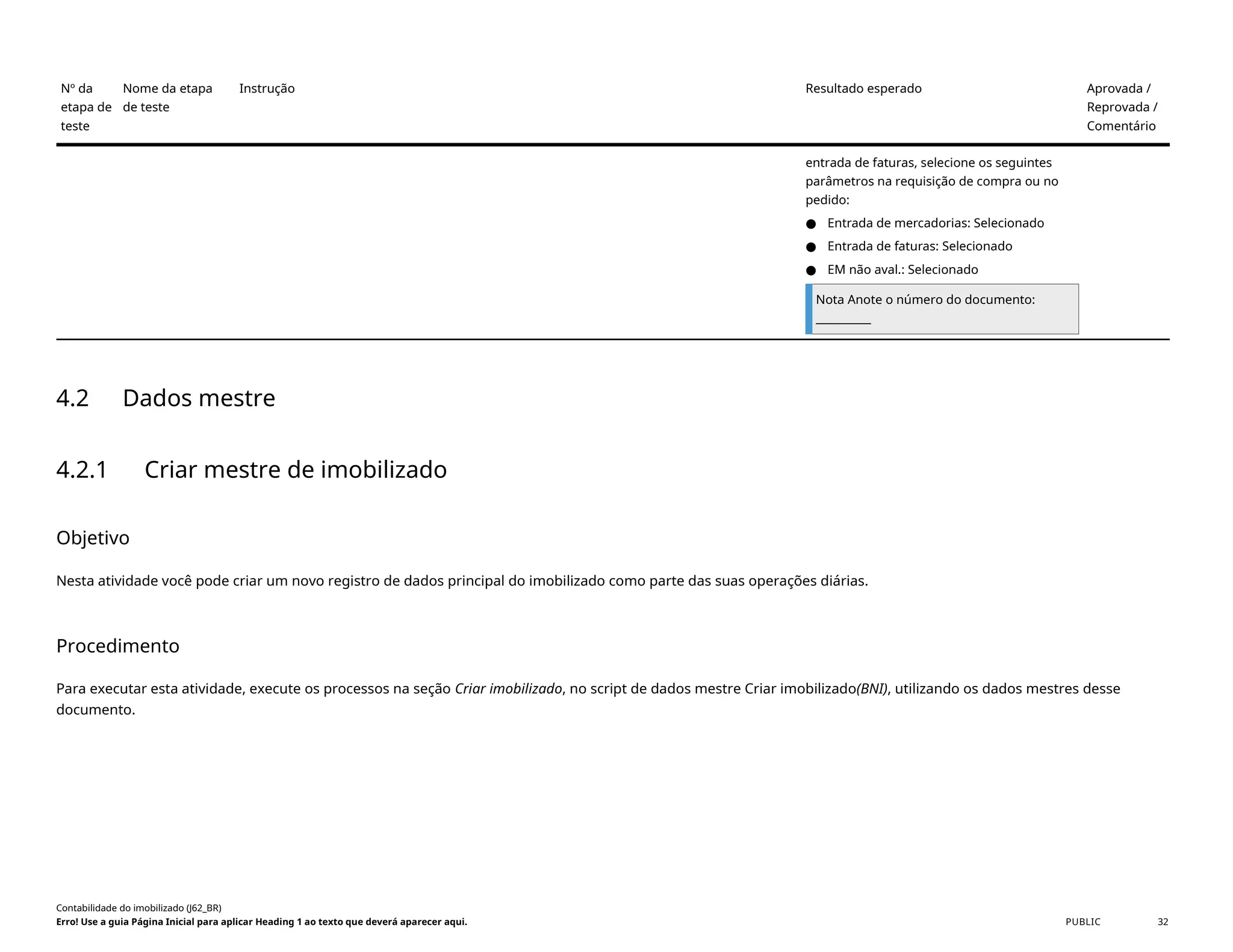 Nº da
etapa de
teste
Nome da etapa
de teste
Instrução Resultado esperado Aprovada /
Reprovada /
Comentário
entrada de faturas, selecione os seguintes
parâmetros na requisição de compra ou no
pedido:
● Entrada de mercadorias: Selecionado
● Entrada de faturas: Selecionado
● EM não aval.: Selecionado
Nota Anote o número do documento:
__________
4.2 Dados mestre
4.2.1 Criar mestre de imobilizado
Objetivo
Nesta atividade você pode criar um novo registro de dados principal do imobilizado como parte das suas operações diárias.
Procedimento
Para executar esta atividade, execute os processos na seção Criar imobilizado, no script de dados mestre Criar imobilizado(BNI), utilizando os dados mestres desse
documento.
Contabilidade do imobilizado (J62_BR)
Erro! Use a guia Página Inicial para aplicar Heading 1 ao texto que deverá aparecer aqui. PUBLIC 32
 