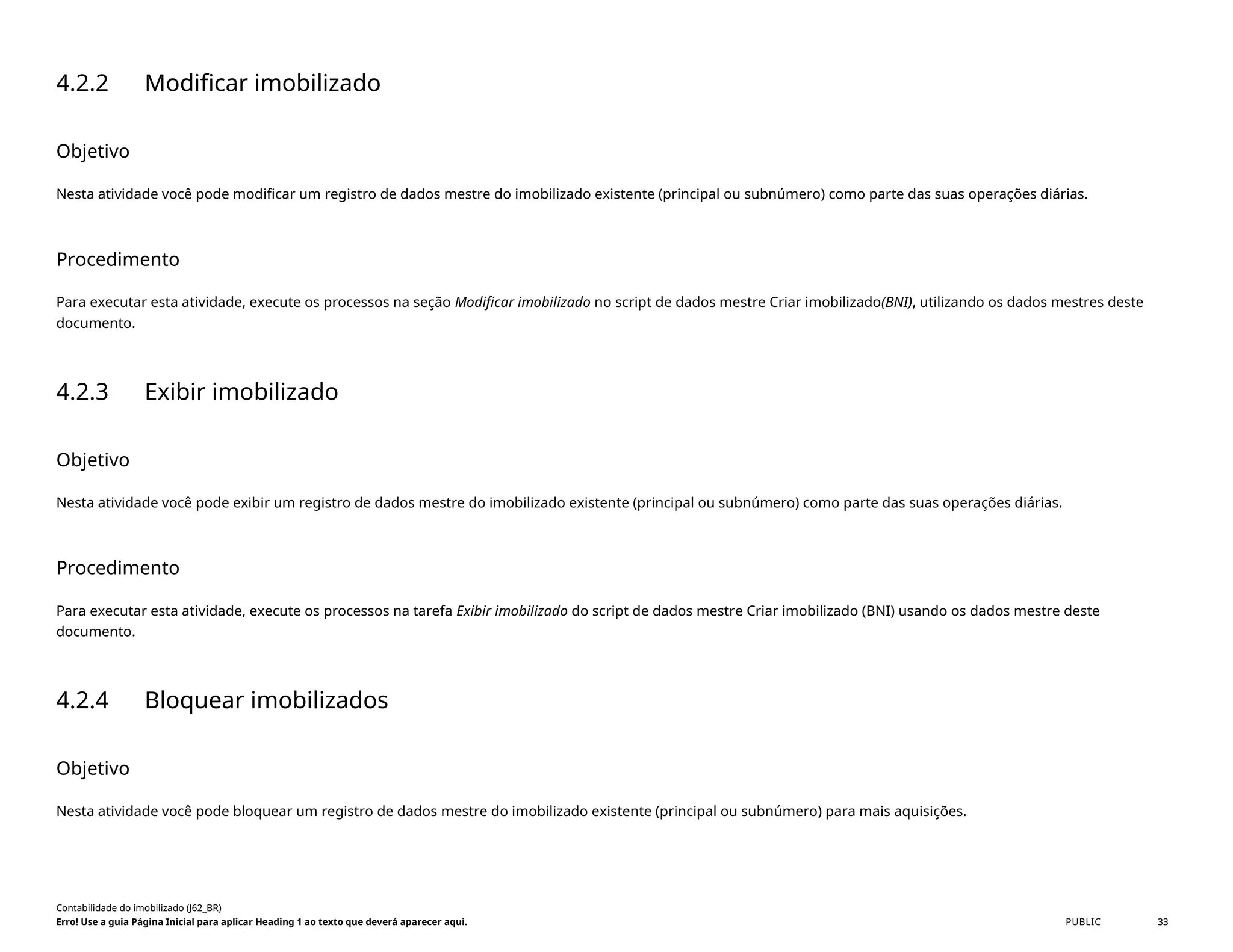 4.2.2 Modificar imobilizado
Objetivo
Nesta atividade você pode modificar um registro de dados mestre do imobilizado existente (principal ou subnúmero) como parte das suas operações diárias.
Procedimento
Para executar esta atividade, execute os processos na seção Modificar imobilizado no script de dados mestre Criar imobilizado(BNI), utilizando os dados mestres deste
documento.
4.2.3 Exibir imobilizado
Objetivo
Nesta atividade você pode exibir um registro de dados mestre do imobilizado existente (principal ou subnúmero) como parte das suas operações diárias.
Procedimento
Para executar esta atividade, execute os processos na tarefa Exibir imobilizado do script de dados mestre Criar imobilizado (BNI) usando os dados mestre deste
documento.
4.2.4 Bloquear imobilizados
Objetivo
Nesta atividade você pode bloquear um registro de dados mestre do imobilizado existente (principal ou subnúmero) para mais aquisições.
Contabilidade do imobilizado (J62_BR)
Erro! Use a guia Página Inicial para aplicar Heading 1 ao texto que deverá aparecer aqui. PUBLIC 33
 