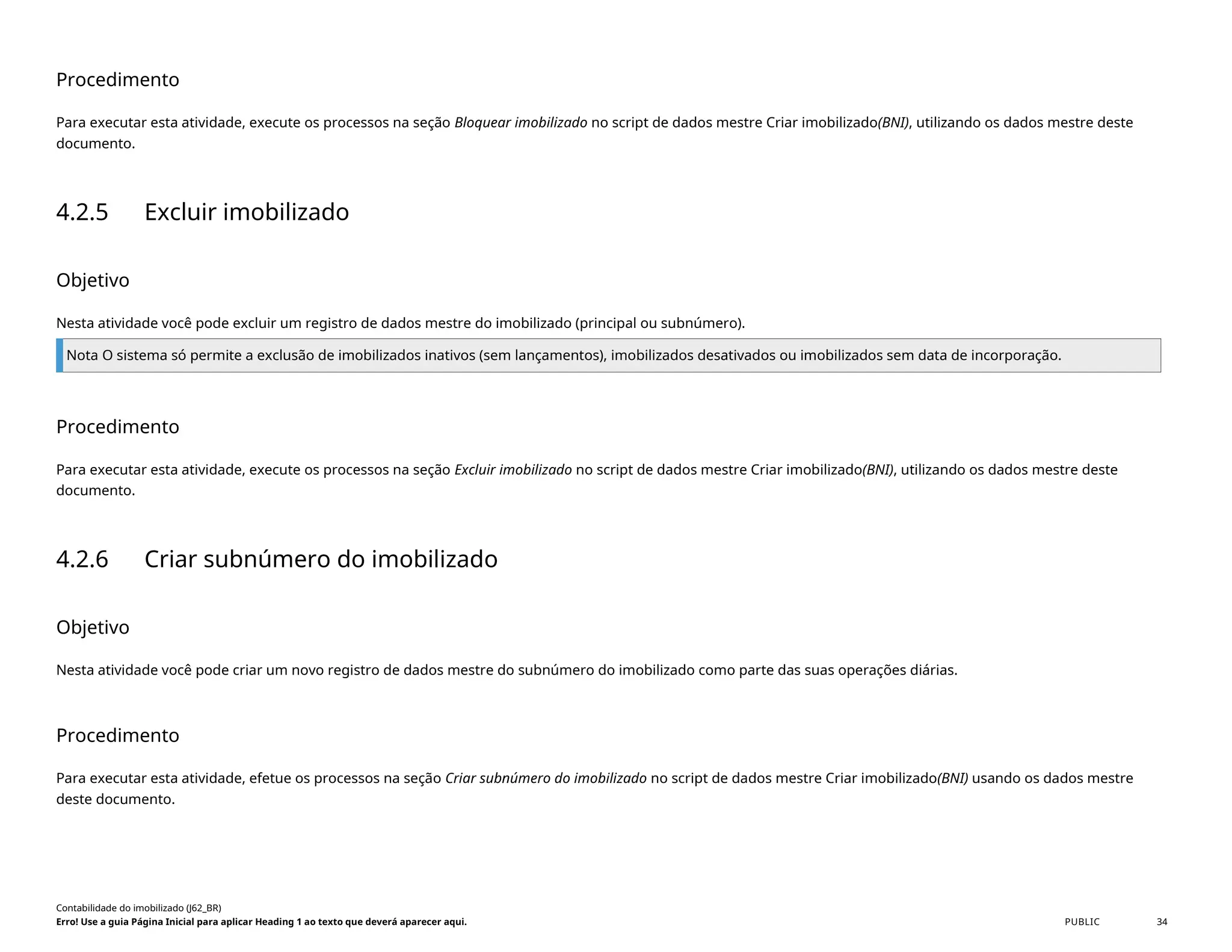 Procedimento
Para executar esta atividade, execute os processos na seção Bloquear imobilizado no script de dados mestre Criar imobilizado(BNI), utilizando os dados mestre deste
documento.
4.2.5 Excluir imobilizado
Objetivo
Nesta atividade você pode excluir um registro de dados mestre do imobilizado (principal ou subnúmero).
Nota O sistema só permite a exclusão de imobilizados inativos (sem lançamentos), imobilizados desativados ou imobilizados sem data de incorporação.
Procedimento
Para executar esta atividade, execute os processos na seção Excluir imobilizado no script de dados mestre Criar imobilizado(BNI), utilizando os dados mestre deste
documento.
4.2.6 Criar subnúmero do imobilizado
Objetivo
Nesta atividade você pode criar um novo registro de dados mestre do subnúmero do imobilizado como parte das suas operações diárias.
Procedimento
Para executar esta atividade, efetue os processos na seção Criar subnúmero do imobilizado no script de dados mestre Criar imobilizado(BNI) usando os dados mestre
deste documento.
Contabilidade do imobilizado (J62_BR)
Erro! Use a guia Página Inicial para aplicar Heading 1 ao texto que deverá aparecer aqui. PUBLIC 34
 