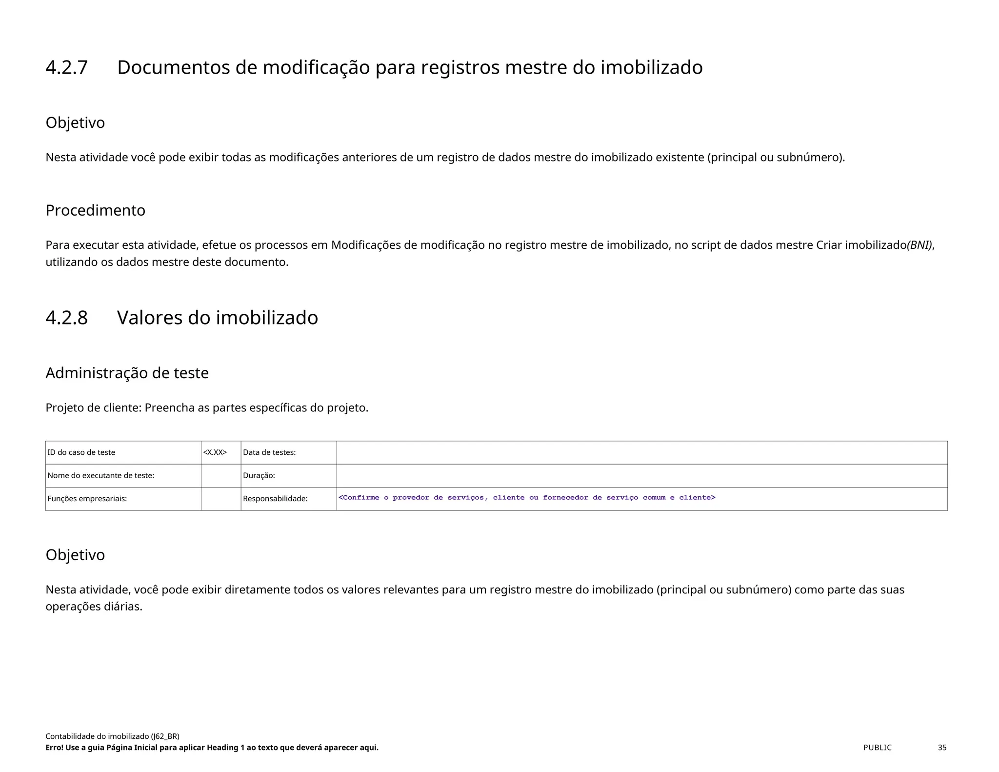 4.2.7 Documentos de modificação para registros mestre do imobilizado
Objetivo
Nesta atividade você pode exibir todas as modificações anteriores de um registro de dados mestre do imobilizado existente (principal ou subnúmero).
Procedimento
Para executar esta atividade, efetue os processos em Modificações de modificação no registro mestre de imobilizado, no script de dados mestre Criar imobilizado(BNI),
utilizando os dados mestre deste documento.
4.2.8 Valores do imobilizado
Administração de teste
Projeto de cliente: Preencha as partes específicas do projeto.
ID do caso de teste <X.XX> Data de testes:
Nome do executante de teste: Duração:
Funções empresariais: Responsabilidade: <Confirme o provedor de serviços, cliente ou fornecedor de serviço comum e cliente>
Objetivo
Nesta atividade, você pode exibir diretamente todos os valores relevantes para um registro mestre do imobilizado (principal ou subnúmero) como parte das suas
operações diárias.
Contabilidade do imobilizado (J62_BR)
Erro! Use a guia Página Inicial para aplicar Heading 1 ao texto que deverá aparecer aqui. PUBLIC 35
 