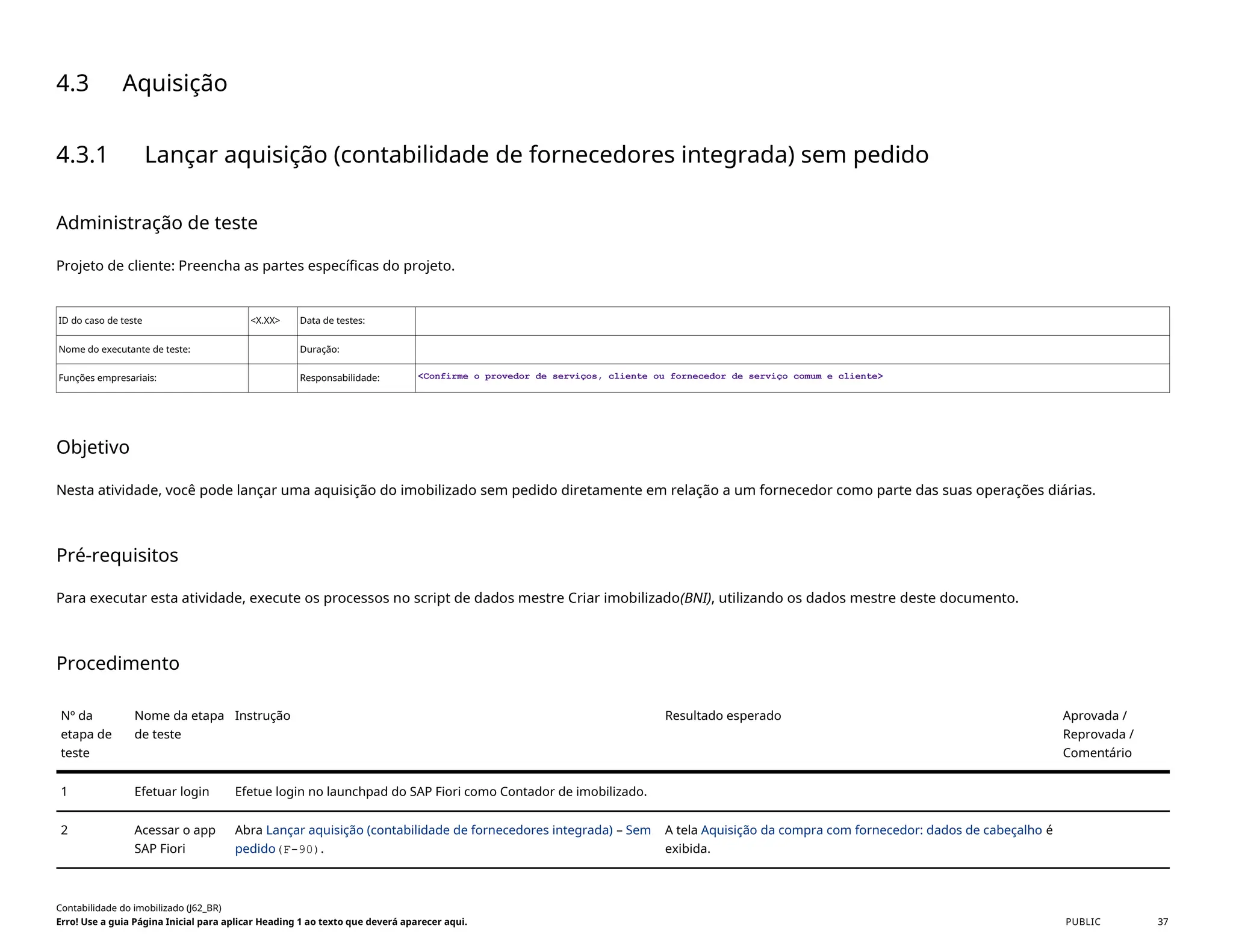 4.3 Aquisição
4.3.1 Lançar aquisição (contabilidade de fornecedores integrada) sem pedido
Administração de teste
Projeto de cliente: Preencha as partes específicas do projeto.
ID do caso de teste <X.XX> Data de testes:
Nome do executante de teste: Duração:
Funções empresariais: Responsabilidade: <Confirme o provedor de serviços, cliente ou fornecedor de serviço comum e cliente>
Objetivo
Nesta atividade, você pode lançar uma aquisição do imobilizado sem pedido diretamente em relação a um fornecedor como parte das suas operações diárias.
Pré-requisitos
Para executar esta atividade, execute os processos no script de dados mestre Criar imobilizado(BNI), utilizando os dados mestre deste documento.
Procedimento
Nº da
etapa de
teste
Nome da etapa
de teste
Instrução Resultado esperado Aprovada /
Reprovada /
Comentário
1 Efetuar login Efetue login no launchpad do SAP Fiori como Contador de imobilizado.
2 Acessar o app
SAP Fiori
Abra Lançar aquisição (contabilidade de fornecedores integrada) – Sem
pedido(F-90).
A tela Aquisição da compra com fornecedor: dados de cabeçalho é
exibida.
Contabilidade do imobilizado (J62_BR)
Erro! Use a guia Página Inicial para aplicar Heading 1 ao texto que deverá aparecer aqui. PUBLIC 37
 