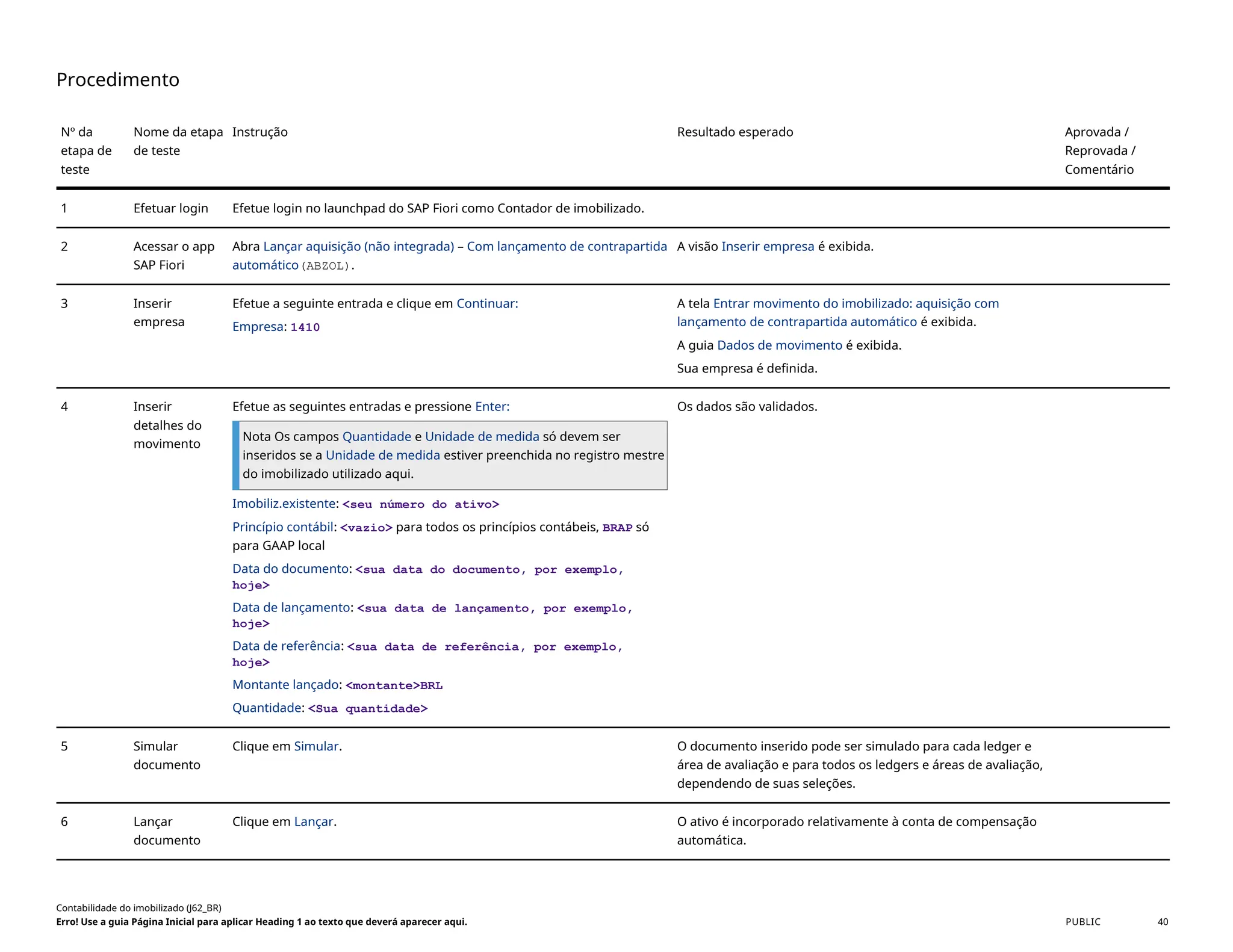 Procedimento
Nº da
etapa de
teste
Nome da etapa
de teste
Instrução Resultado esperado Aprovada /
Reprovada /
Comentário
1 Efetuar login Efetue login no launchpad do SAP Fiori como Contador de imobilizado.
2 Acessar o app
SAP Fiori
Abra Lançar aquisição (não integrada) – Com lançamento de contrapartida
automático(ABZOL).
A visão Inserir empresa é exibida.
3 Inserir
empresa
Efetue a seguinte entrada e clique em Continuar:
Empresa: 1410
A tela Entrar movimento do imobilizado: aquisição com
lançamento de contrapartida automático é exibida.
A guia Dados de movimento é exibida.
Sua empresa é definida.
4 Inserir
detalhes do
movimento
Efetue as seguintes entradas e pressione Enter:
Nota Os campos Quantidade e Unidade de medida só devem ser
inseridos se a Unidade de medida estiver preenchida no registro mestre
do imobilizado utilizado aqui.
Imobiliz.existente: <seu número do ativo>
Princípio contábil: <vazio> para todos os princípios contábeis, BRAP só
para GAAP local
Data do documento: <sua data do documento, por exemplo,
hoje>
Data de lançamento: <sua data de lançamento, por exemplo,
hoje>
Data de referência: <sua data de referência, por exemplo,
hoje>
Montante lançado: <montante>BRL
Quantidade: <Sua quantidade>
Os dados são validados.
5 Simular
documento
Clique em Simular. O documento inserido pode ser simulado para cada ledger e
área de avaliação e para todos os ledgers e áreas de avaliação,
dependendo de suas seleções.
6 Lançar
documento
Clique em Lançar. O ativo é incorporado relativamente à conta de compensação
automática.
Contabilidade do imobilizado (J62_BR)
Erro! Use a guia Página Inicial para aplicar Heading 1 ao texto que deverá aparecer aqui. PUBLIC 40
 