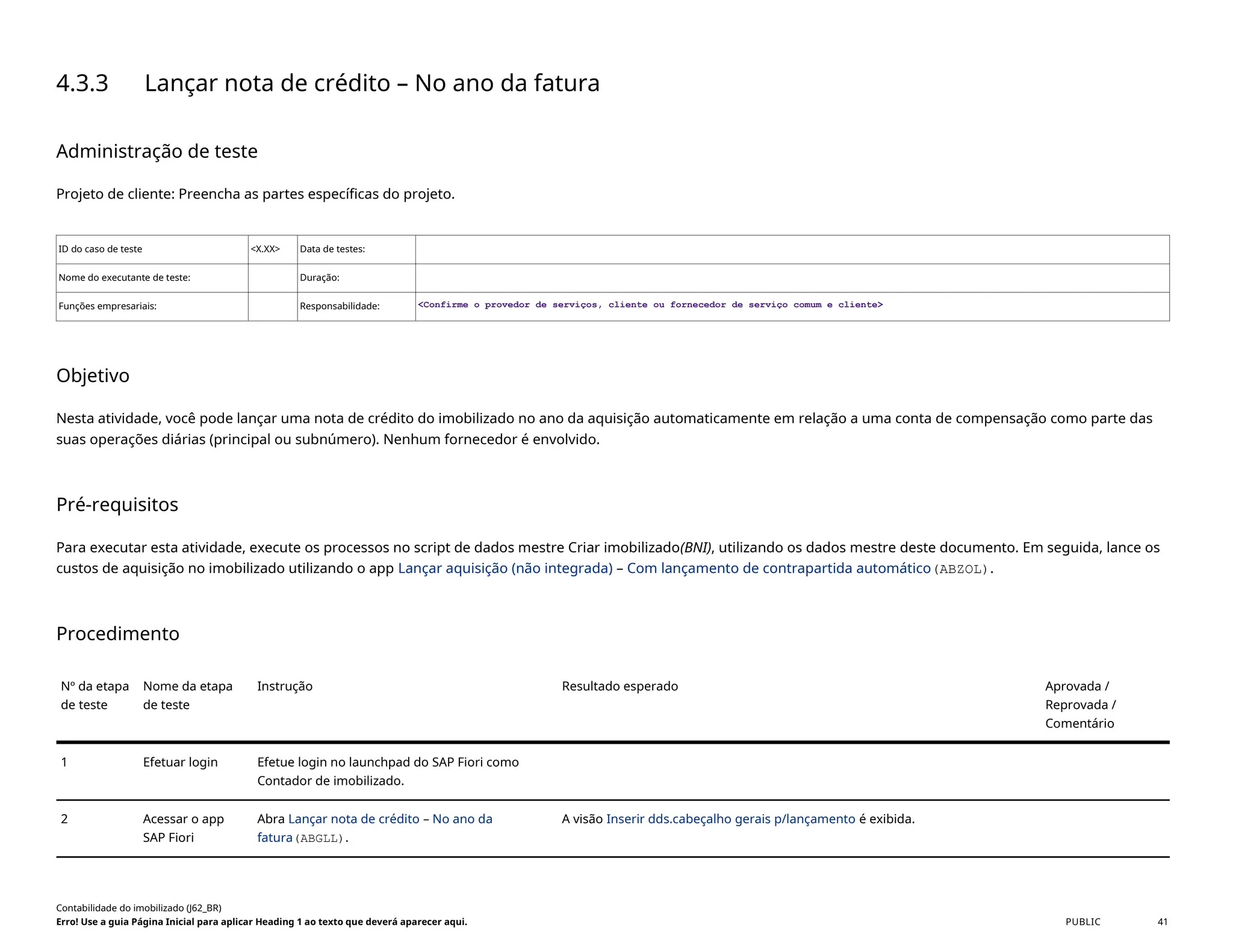 4.3.3 Lançar nota de crédito – No ano da fatura
Administração de teste
Projeto de cliente: Preencha as partes específicas do projeto.
ID do caso de teste <X.XX> Data de testes:
Nome do executante de teste: Duração:
Funções empresariais: Responsabilidade: <Confirme o provedor de serviços, cliente ou fornecedor de serviço comum e cliente>
Objetivo
Nesta atividade, você pode lançar uma nota de crédito do imobilizado no ano da aquisição automaticamente em relação a uma conta de compensação como parte das
suas operações diárias (principal ou subnúmero). Nenhum fornecedor é envolvido.
Pré-requisitos
Para executar esta atividade, execute os processos no script de dados mestre Criar imobilizado(BNI), utilizando os dados mestre deste documento. Em seguida, lance os
custos de aquisição no imobilizado utilizando o app Lançar aquisição (não integrada) – Com lançamento de contrapartida automático(ABZOL).
Procedimento
Nº da etapa
de teste
Nome da etapa
de teste
Instrução Resultado esperado Aprovada /
Reprovada /
Comentário
1 Efetuar login Efetue login no launchpad do SAP Fiori como
Contador de imobilizado.
2 Acessar o app
SAP Fiori
Abra Lançar nota de crédito – No ano da
fatura(ABGLL).
A visão Inserir dds.cabeçalho gerais p/lançamento é exibida.
Contabilidade do imobilizado (J62_BR)
Erro! Use a guia Página Inicial para aplicar Heading 1 ao texto que deverá aparecer aqui. PUBLIC 41
 