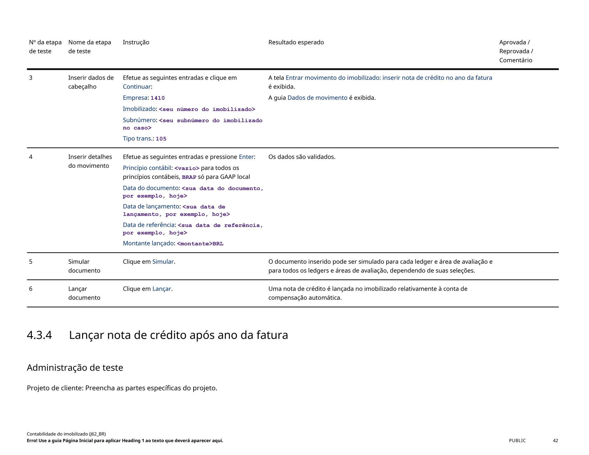 Nº da etapa
de teste
Nome da etapa
de teste
Instrução Resultado esperado Aprovada /
Reprovada /
Comentário
3 Inserir dados de
cabeçalho
Efetue as seguintes entradas e clique em
Continuar:
Empresa: 1410
Imobilizado: <seu número do imobilizado>
Subnúmero: <seu subnúmero do imobilizado
no caso>
Tipo trans.: 105
A tela Entrar movimento do imobilizado: inserir nota de crédito no ano da fatura
é exibida.
A guia Dados de movimento é exibida.
4 Inserir detalhes
do movimento
Efetue as seguintes entradas e pressione Enter:
Princípio contábil: <vazio> para todos os
princípios contábeis, BRAP só para GAAP local
Data do documento: <sua data do documento,
por exemplo, hoje>
Data de lançamento: <sua data de
lançamento, por exemplo, hoje>
Data de referência: <sua data de referência,
por exemplo, hoje>
Montante lançado: <montante>BRL
Os dados são validados.
5 Simular
documento
Clique em Simular. O documento inserido pode ser simulado para cada ledger e área de avaliação e
para todos os ledgers e áreas de avaliação, dependendo de suas seleções.
6 Lançar
documento
Clique em Lançar. Uma nota de crédito é lançada no imobilizado relativamente à conta de
compensação automática.
4.3.4 Lançar nota de crédito após ano da fatura
Administração de teste
Projeto de cliente: Preencha as partes específicas do projeto.
Contabilidade do imobilizado (J62_BR)
Erro! Use a guia Página Inicial para aplicar Heading 1 ao texto que deverá aparecer aqui. PUBLIC 42
 