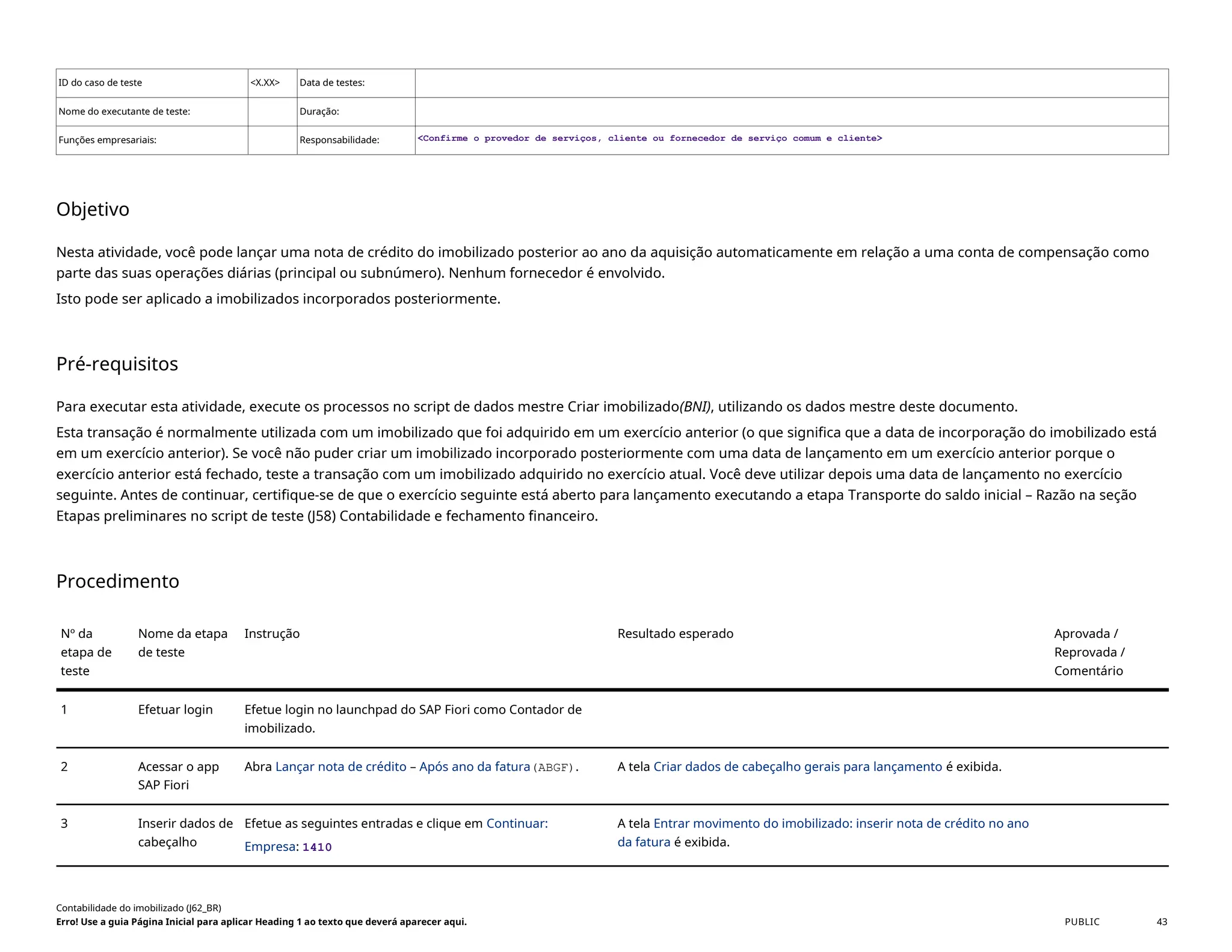 ID do caso de teste <X.XX> Data de testes:
Nome do executante de teste: Duração:
Funções empresariais: Responsabilidade: <Confirme o provedor de serviços, cliente ou fornecedor de serviço comum e cliente>
Objetivo
Nesta atividade, você pode lançar uma nota de crédito do imobilizado posterior ao ano da aquisição automaticamente em relação a uma conta de compensação como
parte das suas operações diárias (principal ou subnúmero). Nenhum fornecedor é envolvido.
Isto pode ser aplicado a imobilizados incorporados posteriormente.
Pré-requisitos
Para executar esta atividade, execute os processos no script de dados mestre Criar imobilizado(BNI), utilizando os dados mestre deste documento.
Esta transação é normalmente utilizada com um imobilizado que foi adquirido em um exercício anterior (o que significa que a data de incorporação do imobilizado está
em um exercício anterior). Se você não puder criar um imobilizado incorporado posteriormente com uma data de lançamento em um exercício anterior porque o
exercício anterior está fechado, teste a transação com um imobilizado adquirido no exercício atual. Você deve utilizar depois uma data de lançamento no exercício
seguinte. Antes de continuar, certifique-se de que o exercício seguinte está aberto para lançamento executando a etapa Transporte do saldo inicial – Razão na seção
Etapas preliminares no script de teste (J58) Contabilidade e fechamento financeiro.
Procedimento
Nº da
etapa de
teste
Nome da etapa
de teste
Instrução Resultado esperado Aprovada /
Reprovada /
Comentário
1 Efetuar login Efetue login no launchpad do SAP Fiori como Contador de
imobilizado.
2 Acessar o app
SAP Fiori
Abra Lançar nota de crédito – Após ano da fatura(ABGF). A tela Criar dados de cabeçalho gerais para lançamento é exibida.
3 Inserir dados de
cabeçalho
Efetue as seguintes entradas e clique em Continuar:
Empresa: 1410
A tela Entrar movimento do imobilizado: inserir nota de crédito no ano
da fatura é exibida.
Contabilidade do imobilizado (J62_BR)
Erro! Use a guia Página Inicial para aplicar Heading 1 ao texto que deverá aparecer aqui. PUBLIC 43
 