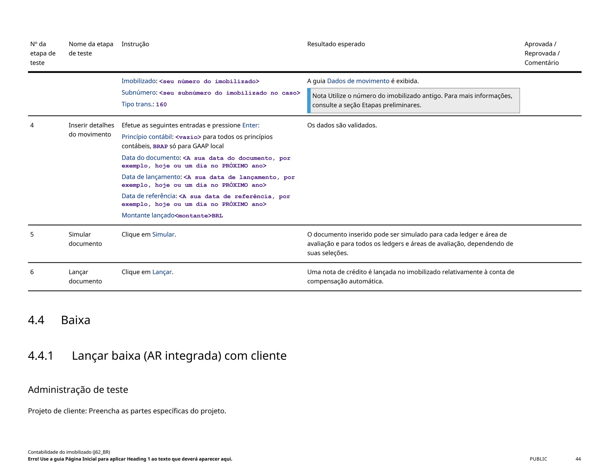 Nº da
etapa de
teste
Nome da etapa
de teste
Instrução Resultado esperado Aprovada /
Reprovada /
Comentário
Imobilizado: <seu número do imobilizado>
Subnúmero: <seu subnúmero do imobilizado no caso>
Tipo trans.: 160
A guia Dados de movimento é exibida.
Nota Utilize o número do imobilizado antigo. Para mais informações,
consulte a seção Etapas preliminares.
4 Inserir detalhes
do movimento
Efetue as seguintes entradas e pressione Enter:
Princípio contábil: <vazio> para todos os princípios
contábeis, BRAP só para GAAP local
Data do documento: <A sua data do documento, por
exemplo, hoje ou um dia no PRÓXIMO ano>
Data de lançamento: <A sua data de lançamento, por
exemplo, hoje ou um dia no PRÓXIMO ano>
Data de referência: <A sua data de referência, por
exemplo, hoje ou um dia no PRÓXIMO ano>
Montante lançado<montante>BRL
Os dados são validados.
5 Simular
documento
Clique em Simular. O documento inserido pode ser simulado para cada ledger e área de
avaliação e para todos os ledgers e áreas de avaliação, dependendo de
suas seleções.
6 Lançar
documento
Clique em Lançar. Uma nota de crédito é lançada no imobilizado relativamente à conta de
compensação automática.
4.4 Baixa
4.4.1 Lançar baixa (AR integrada) com cliente
Administração de teste
Projeto de cliente: Preencha as partes específicas do projeto.
Contabilidade do imobilizado (J62_BR)
Erro! Use a guia Página Inicial para aplicar Heading 1 ao texto que deverá aparecer aqui. PUBLIC 44
 
