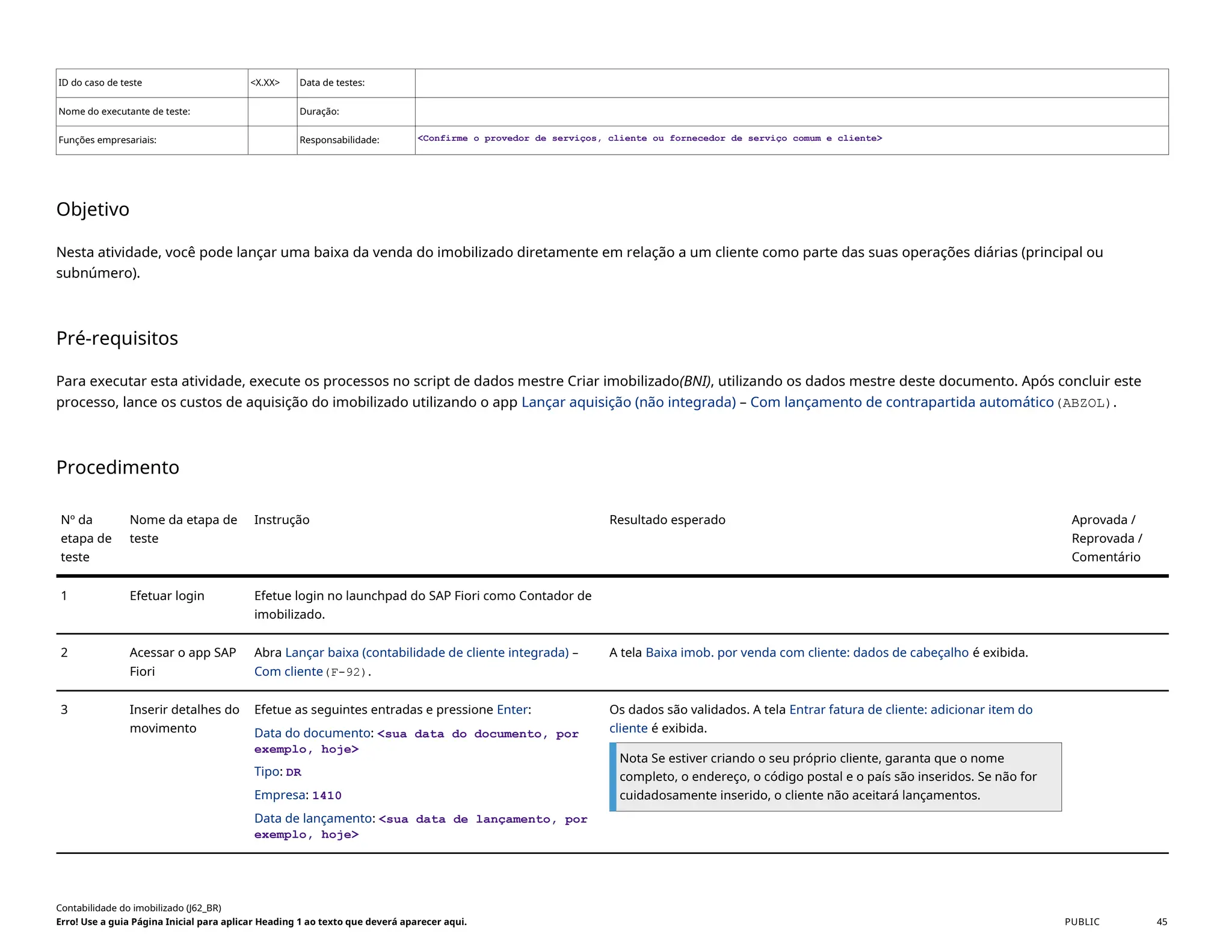ID do caso de teste <X.XX> Data de testes:
Nome do executante de teste: Duração:
Funções empresariais: Responsabilidade: <Confirme o provedor de serviços, cliente ou fornecedor de serviço comum e cliente>
Objetivo
Nesta atividade, você pode lançar uma baixa da venda do imobilizado diretamente em relação a um cliente como parte das suas operações diárias (principal ou
subnúmero).
Pré-requisitos
Para executar esta atividade, execute os processos no script de dados mestre Criar imobilizado(BNI), utilizando os dados mestre deste documento. Após concluir este
processo, lance os custos de aquisição do imobilizado utilizando o app Lançar aquisição (não integrada) – Com lançamento de contrapartida automático(ABZOL).
Procedimento
Nº da
etapa de
teste
Nome da etapa de
teste
Instrução Resultado esperado Aprovada /
Reprovada /
Comentário
1 Efetuar login Efetue login no launchpad do SAP Fiori como Contador de
imobilizado.
2 Acessar o app SAP
Fiori
Abra Lançar baixa (contabilidade de cliente integrada) –
Com cliente(F-92).
A tela Baixa imob. por venda com cliente: dados de cabeçalho é exibida.
3 Inserir detalhes do
movimento
Efetue as seguintes entradas e pressione Enter:
Data do documento: <sua data do documento, por
exemplo, hoje>
Tipo: DR
Empresa: 1410
Data de lançamento: <sua data de lançamento, por
exemplo, hoje>
Os dados são validados. A tela Entrar fatura de cliente: adicionar item do
cliente é exibida.
Nota Se estiver criando o seu próprio cliente, garanta que o nome
completo, o endereço, o código postal e o país são inseridos. Se não for
cuidadosamente inserido, o cliente não aceitará lançamentos.
Contabilidade do imobilizado (J62_BR)
Erro! Use a guia Página Inicial para aplicar Heading 1 ao texto que deverá aparecer aqui. PUBLIC 45
 