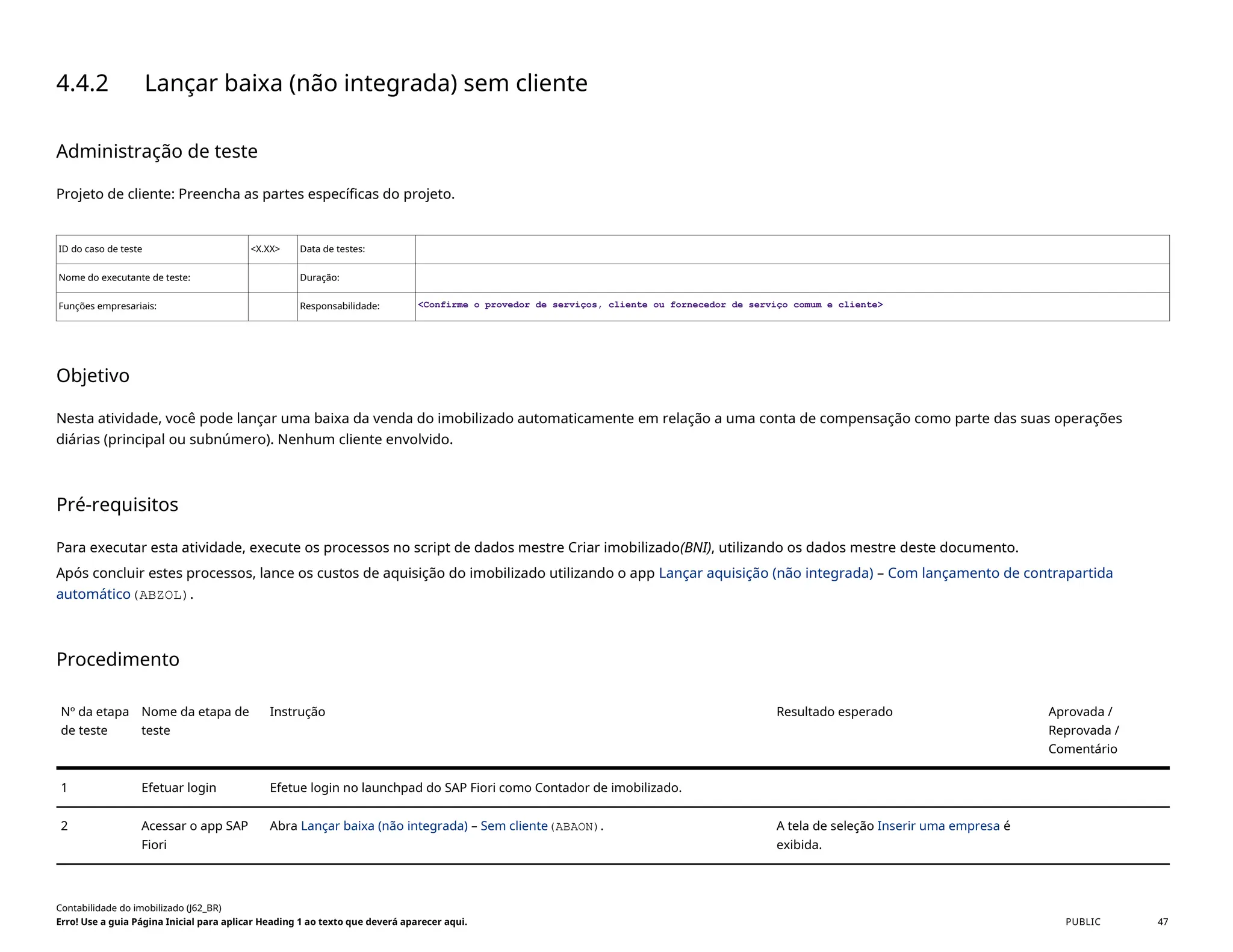 4.4.2 Lançar baixa (não integrada) sem cliente
Administração de teste
Projeto de cliente: Preencha as partes específicas do projeto.
ID do caso de teste <X.XX> Data de testes:
Nome do executante de teste: Duração:
Funções empresariais: Responsabilidade: <Confirme o provedor de serviços, cliente ou fornecedor de serviço comum e cliente>
Objetivo
Nesta atividade, você pode lançar uma baixa da venda do imobilizado automaticamente em relação a uma conta de compensação como parte das suas operações
diárias (principal ou subnúmero). Nenhum cliente envolvido.
Pré-requisitos
Para executar esta atividade, execute os processos no script de dados mestre Criar imobilizado(BNI), utilizando os dados mestre deste documento.
Após concluir estes processos, lance os custos de aquisição do imobilizado utilizando o app Lançar aquisição (não integrada) – Com lançamento de contrapartida
automático(ABZOL).
Procedimento
Nº da etapa
de teste
Nome da etapa de
teste
Instrução Resultado esperado Aprovada /
Reprovada /
Comentário
1 Efetuar login Efetue login no launchpad do SAP Fiori como Contador de imobilizado.
2 Acessar o app SAP
Fiori
Abra Lançar baixa (não integrada) – Sem cliente(ABAON). A tela de seleção Inserir uma empresa é
exibida.
Contabilidade do imobilizado (J62_BR)
Erro! Use a guia Página Inicial para aplicar Heading 1 ao texto que deverá aparecer aqui. PUBLIC 47
 