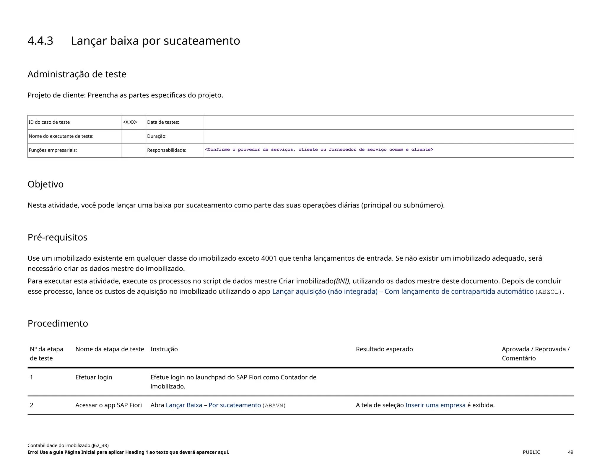 4.4.3 Lançar baixa por sucateamento
Administração de teste
Projeto de cliente: Preencha as partes específicas do projeto.
ID do caso de teste <X.XX> Data de testes:
Nome do executante de teste: Duração:
Funções empresariais: Responsabilidade: <Confirme o provedor de serviços, cliente ou fornecedor de serviço comum e cliente>
Objetivo
Nesta atividade, você pode lançar uma baixa por sucateamento como parte das suas operações diárias (principal ou subnúmero).
Pré-requisitos
Use um imobilizado existente em qualquer classe do imobilizado exceto 4001 que tenha lançamentos de entrada. Se não existir um imobilizado adequado, será
necessário criar os dados mestre do imobilizado.
Para executar esta atividade, execute os processos no script de dados mestre Criar imobilizado(BNI), utilizando os dados mestre deste documento. Depois de concluir
esse processo, lance os custos de aquisição no imobilizado utilizando o app Lançar aquisição (não integrada) – Com lançamento de contrapartida automático(ABZOL).
Procedimento
Nº da etapa
de teste
Nome da etapa de teste Instrução Resultado esperado Aprovada / Reprovada /
Comentário
1 Efetuar login Efetue login no launchpad do SAP Fiori como Contador de
imobilizado.
2 Acessar o app SAP Fiori Abra Lançar Baixa – Por sucateamento(ABAVN) A tela de seleção Inserir uma empresa é exibida.
Contabilidade do imobilizado (J62_BR)
Erro! Use a guia Página Inicial para aplicar Heading 1 ao texto que deverá aparecer aqui. PUBLIC 49
 