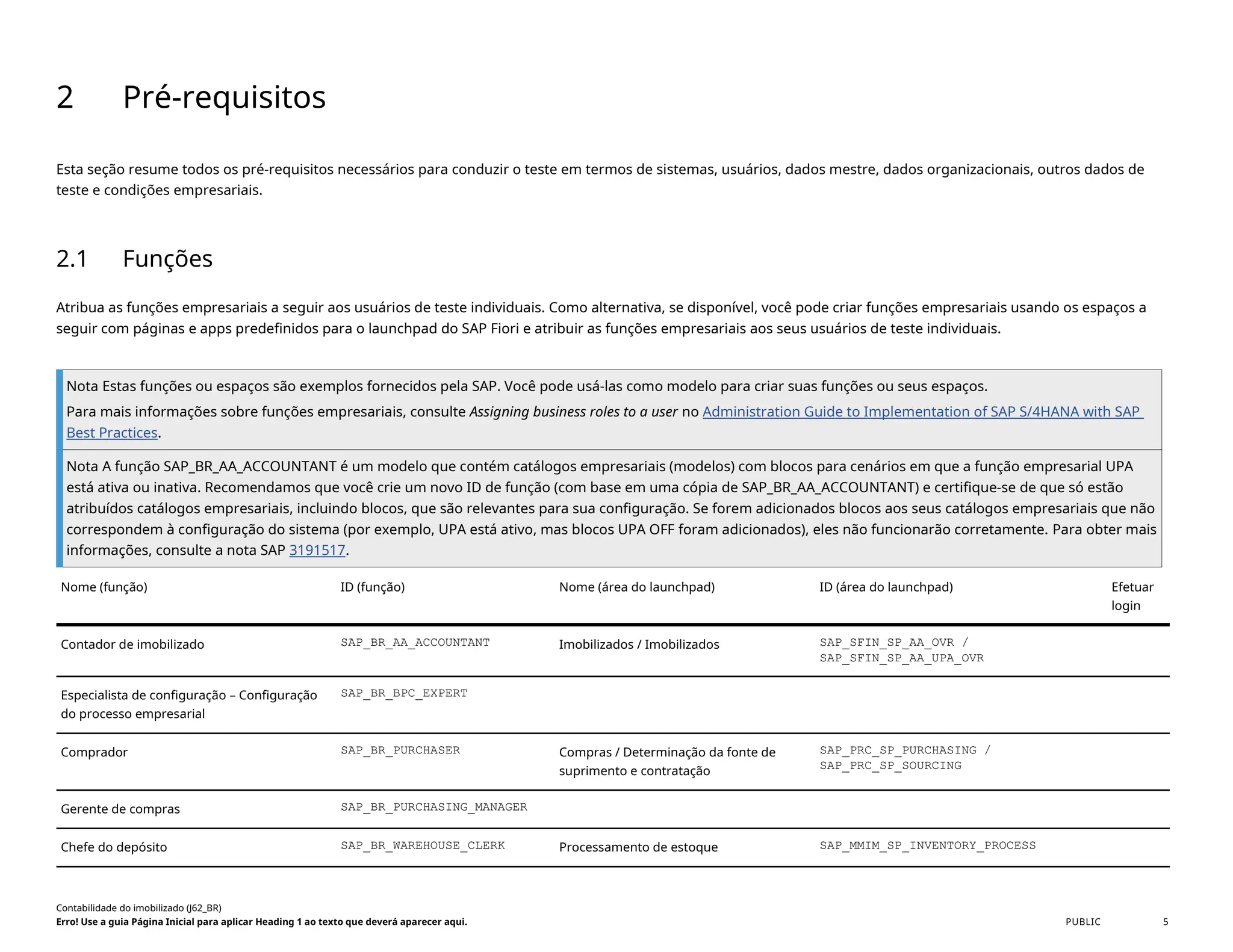 2 Pré-requisitos
Esta seção resume todos os pré-requisitos necessários para conduzir o teste em termos de sistemas, usuários, dados mestre, dados organizacionais, outros dados de
teste e condições empresariais.
2.1 Funções
Atribua as funções empresariais a seguir aos usuários de teste individuais. Como alternativa, se disponível, você pode criar funções empresariais usando os espaços a
seguir com páginas e apps predefinidos para o launchpad do SAP Fiori e atribuir as funções empresariais aos seus usuários de teste individuais.
Nota Estas funções ou espaços são exemplos fornecidos pela SAP. Você pode usá-las como modelo para criar suas funções ou seus espaços.
Para mais informações sobre funções empresariais, consulte Assigning business roles to a user no Administration Guide to Implementation of SAP S/4HANA with SAP
Best Practices.
Nota A função SAP_BR_AA_ACCOUNTANT é um modelo que contém catálogos empresariais (modelos) com blocos para cenários em que a função empresarial UPA
está ativa ou inativa. Recomendamos que você crie um novo ID de função (com base em uma cópia de SAP_BR_AA_ACCOUNTANT) e certifique-se de que só estão
atribuídos catálogos empresariais, incluindo blocos, que são relevantes para sua configuração. Se forem adicionados blocos aos seus catálogos empresariais que não
correspondem à configuração do sistema (por exemplo, UPA está ativo, mas blocos UPA OFF foram adicionados), eles não funcionarão corretamente. Para obter mais
informações, consulte a nota SAP 3191517.
Nome (função) ID (função) Nome (área do launchpad) ID (área do launchpad) Efetuar
login
Contador de imobilizado SAP_BR_AA_ACCOUNTANT Imobilizados / Imobilizados SAP_SFIN_SP_AA_OVR /
SAP_SFIN_SP_AA_UPA_OVR
Especialista de configuração – Configuração
do processo empresarial
SAP_BR_BPC_EXPERT
Comprador SAP_BR_PURCHASER Compras / Determinação da fonte de
suprimento e contratação
SAP_PRC_SP_PURCHASING /
SAP_PRC_SP_SOURCING
Gerente de compras SAP_BR_PURCHASING_MANAGER
Chefe do depósito SAP_BR_WAREHOUSE_CLERK Processamento de estoque SAP_MMIM_SP_INVENTORY_PROCESS
Contabilidade do imobilizado (J62_BR)
Erro! Use a guia Página Inicial para aplicar Heading 1 ao texto que deverá aparecer aqui. PUBLIC 5
 