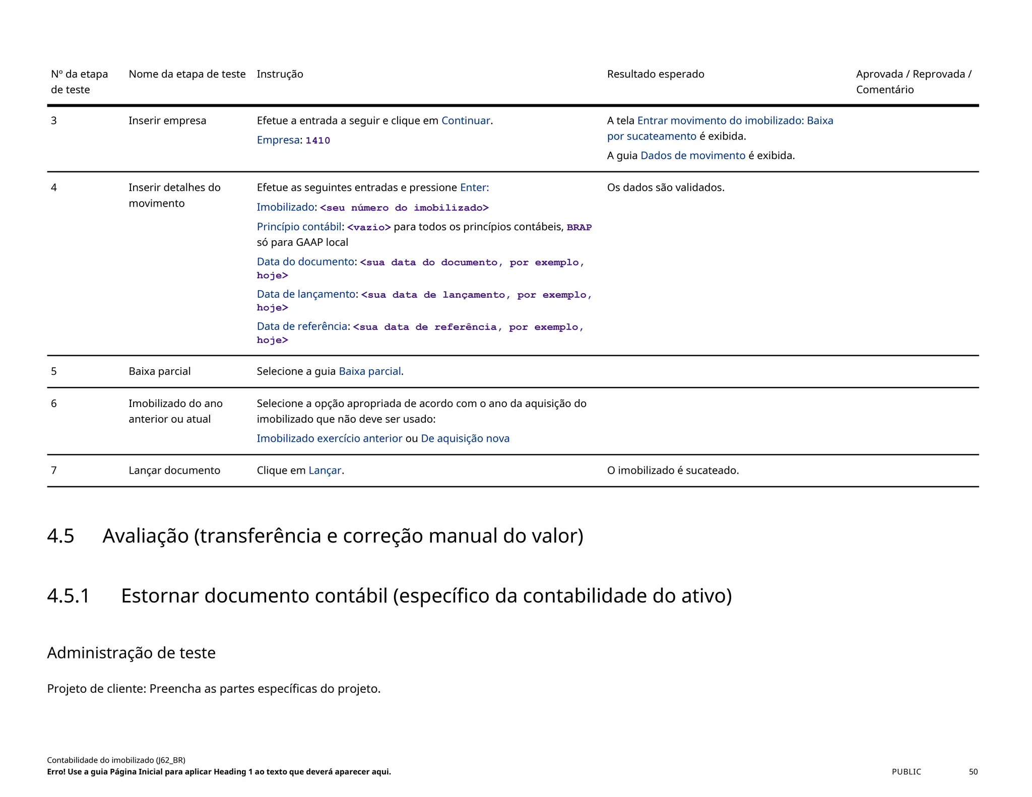 Nº da etapa
de teste
Nome da etapa de teste Instrução Resultado esperado Aprovada / Reprovada /
Comentário
3 Inserir empresa Efetue a entrada a seguir e clique em Continuar.
Empresa: 1410
A tela Entrar movimento do imobilizado: Baixa
por sucateamento é exibida.
A guia Dados de movimento é exibida.
4 Inserir detalhes do
movimento
Efetue as seguintes entradas e pressione Enter:
Imobilizado: <seu número do imobilizado>
Princípio contábil: <vazio> para todos os princípios contábeis, BRAP
só para GAAP local
Data do documento: <sua data do documento, por exemplo,
hoje>
Data de lançamento: <sua data de lançamento, por exemplo,
hoje>
Data de referência: <sua data de referência, por exemplo,
hoje>
Os dados são validados.
5 Baixa parcial Selecione a guia Baixa parcial.
6 Imobilizado do ano
anterior ou atual
Selecione a opção apropriada de acordo com o ano da aquisição do
imobilizado que não deve ser usado:
Imobilizado exercício anterior ou De aquisição nova
7 Lançar documento Clique em Lançar. O imobilizado é sucateado.
4.5 Avaliação (transferência e correção manual do valor)
4.5.1 Estornar documento contábil (específico da contabilidade do ativo)
Administração de teste
Projeto de cliente: Preencha as partes específicas do projeto.
Contabilidade do imobilizado (J62_BR)
Erro! Use a guia Página Inicial para aplicar Heading 1 ao texto que deverá aparecer aqui. PUBLIC 50
 