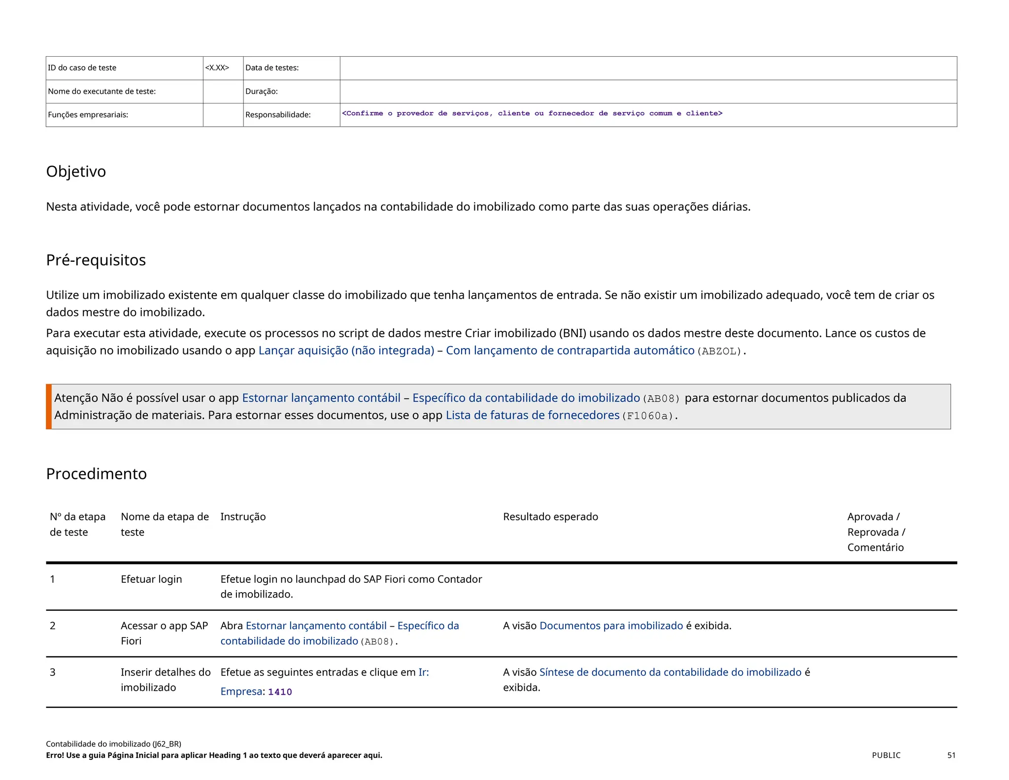 ID do caso de teste <X.XX> Data de testes:
Nome do executante de teste: Duração:
Funções empresariais: Responsabilidade: <Confirme o provedor de serviços, cliente ou fornecedor de serviço comum e cliente>
Objetivo
Nesta atividade, você pode estornar documentos lançados na contabilidade do imobilizado como parte das suas operações diárias.
Pré-requisitos
Utilize um imobilizado existente em qualquer classe do imobilizado que tenha lançamentos de entrada. Se não existir um imobilizado adequado, você tem de criar os
dados mestre do imobilizado.
Para executar esta atividade, execute os processos no script de dados mestre Criar imobilizado (BNI) usando os dados mestre deste documento. Lance os custos de
aquisição no imobilizado usando o app Lançar aquisição (não integrada) – Com lançamento de contrapartida automático(ABZOL).
Atenção Não é possível usar o app Estornar lançamento contábil – Específico da contabilidade do imobilizado(AB08) para estornar documentos publicados da
Administração de materiais. Para estornar esses documentos, use o app Lista de faturas de fornecedores(F1060a).
Procedimento
Nº da etapa
de teste
Nome da etapa de
teste
Instrução Resultado esperado Aprovada /
Reprovada /
Comentário
1 Efetuar login Efetue login no launchpad do SAP Fiori como Contador
de imobilizado.
2 Acessar o app SAP
Fiori
Abra Estornar lançamento contábil – Específico da
contabilidade do imobilizado(AB08).
A visão Documentos para imobilizado é exibida.
3 Inserir detalhes do
imobilizado
Efetue as seguintes entradas e clique em Ir:
Empresa: 1410
A visão Síntese de documento da contabilidade do imobilizado é
exibida.
Contabilidade do imobilizado (J62_BR)
Erro! Use a guia Página Inicial para aplicar Heading 1 ao texto que deverá aparecer aqui. PUBLIC 51
 