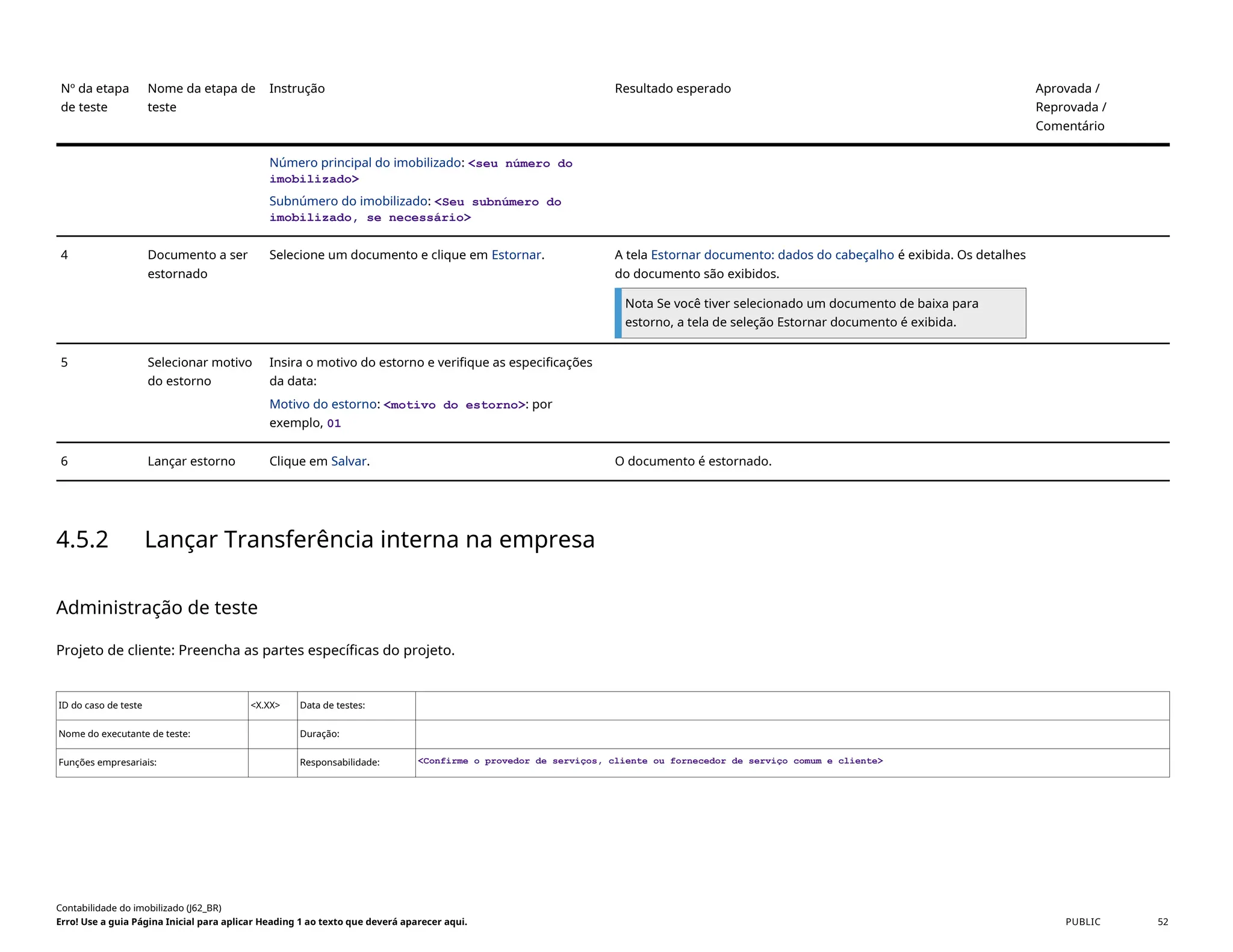 Nº da etapa
de teste
Nome da etapa de
teste
Instrução Resultado esperado Aprovada /
Reprovada /
Comentário
Número principal do imobilizado: <seu número do
imobilizado>
Subnúmero do imobilizado: <Seu subnúmero do
imobilizado, se necessário>
4 Documento a ser
estornado
Selecione um documento e clique em Estornar. A tela Estornar documento: dados do cabeçalho é exibida. Os detalhes
do documento são exibidos.
Nota Se você tiver selecionado um documento de baixa para
estorno, a tela de seleção Estornar documento é exibida.
5 Selecionar motivo
do estorno
Insira o motivo do estorno e verifique as especificações
da data:
Motivo do estorno: <motivo do estorno>: por
exemplo, 01
6 Lançar estorno Clique em Salvar. O documento é estornado.
4.5.2 Lançar Transferência interna na empresa
Administração de teste
Projeto de cliente: Preencha as partes específicas do projeto.
ID do caso de teste <X.XX> Data de testes:
Nome do executante de teste: Duração:
Funções empresariais: Responsabilidade: <Confirme o provedor de serviços, cliente ou fornecedor de serviço comum e cliente>
Contabilidade do imobilizado (J62_BR)
Erro! Use a guia Página Inicial para aplicar Heading 1 ao texto que deverá aparecer aqui. PUBLIC 52
 