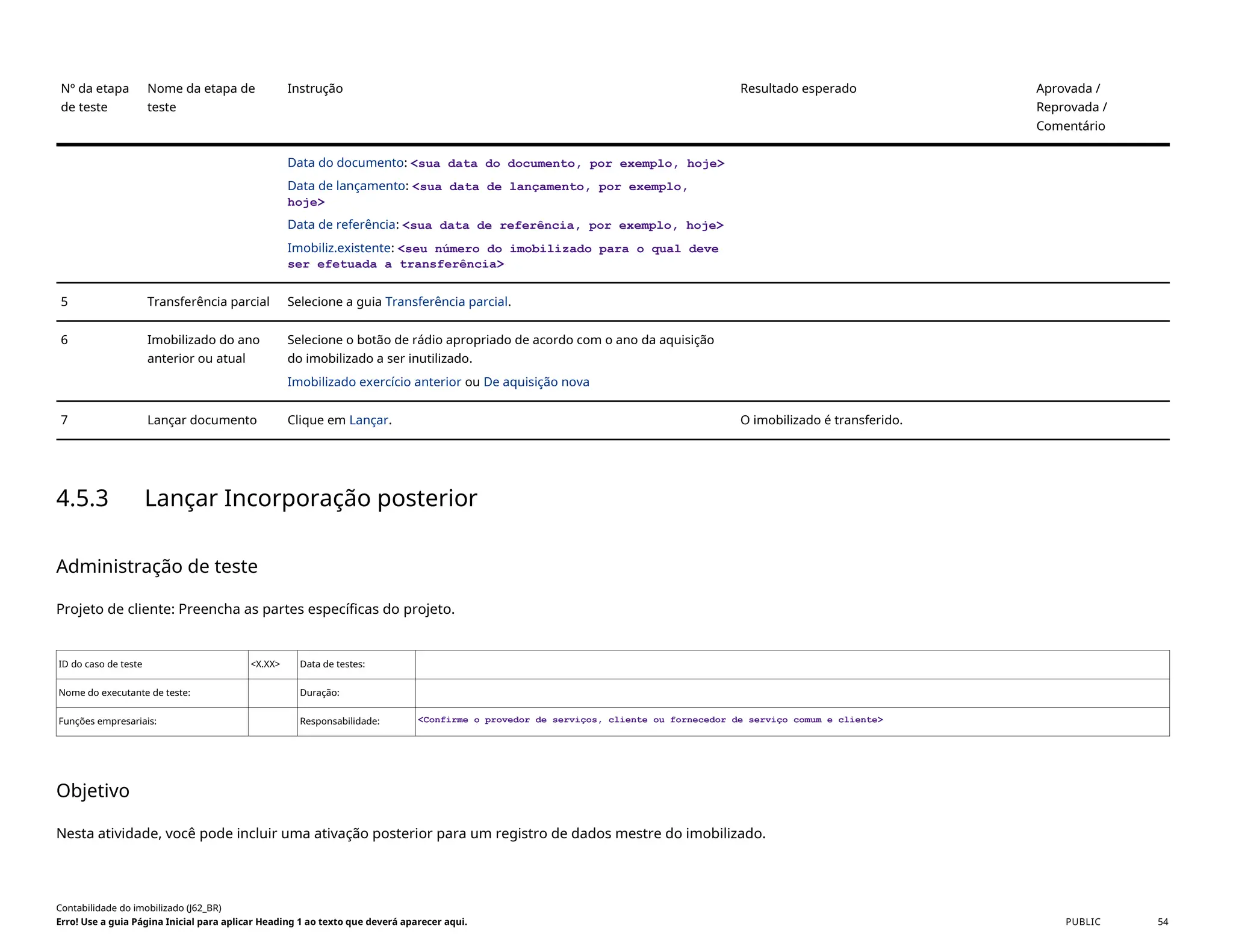 Nº da etapa
de teste
Nome da etapa de
teste
Instrução Resultado esperado Aprovada /
Reprovada /
Comentário
Data do documento: <sua data do documento, por exemplo, hoje>
Data de lançamento: <sua data de lançamento, por exemplo,
hoje>
Data de referência: <sua data de referência, por exemplo, hoje>
Imobiliz.existente: <seu número do imobilizado para o qual deve
ser efetuada a transferência>
5 Transferência parcial Selecione a guia Transferência parcial.
6 Imobilizado do ano
anterior ou atual
Selecione o botão de rádio apropriado de acordo com o ano da aquisição
do imobilizado a ser inutilizado.
Imobilizado exercício anterior ou De aquisição nova
7 Lançar documento Clique em Lançar. O imobilizado é transferido.
4.5.3 Lançar Incorporação posterior
Administração de teste
Projeto de cliente: Preencha as partes específicas do projeto.
ID do caso de teste <X.XX> Data de testes:
Nome do executante de teste: Duração:
Funções empresariais: Responsabilidade: <Confirme o provedor de serviços, cliente ou fornecedor de serviço comum e cliente>
Objetivo
Nesta atividade, você pode incluir uma ativação posterior para um registro de dados mestre do imobilizado.
Contabilidade do imobilizado (J62_BR)
Erro! Use a guia Página Inicial para aplicar Heading 1 ao texto que deverá aparecer aqui. PUBLIC 54
 