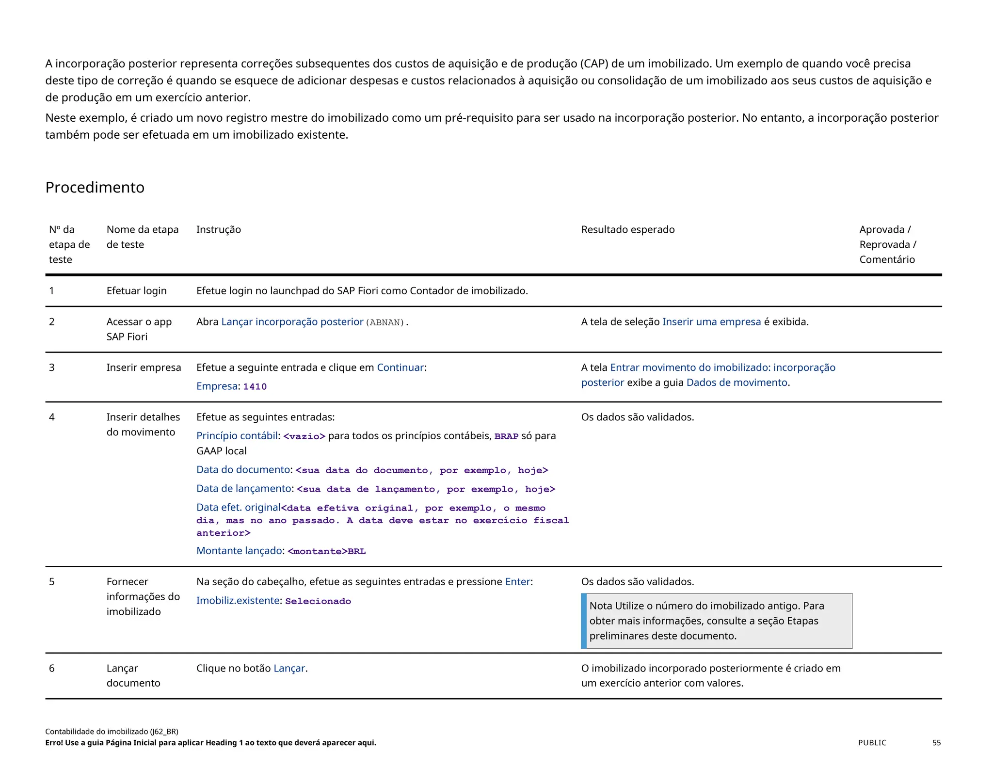 A incorporação posterior representa correções subsequentes dos custos de aquisição e de produção (CAP) de um imobilizado. Um exemplo de quando você precisa
deste tipo de correção é quando se esquece de adicionar despesas e custos relacionados à aquisição ou consolidação de um imobilizado aos seus custos de aquisição e
de produção em um exercício anterior.
Neste exemplo, é criado um novo registro mestre do imobilizado como um pré-requisito para ser usado na incorporação posterior. No entanto, a incorporação posterior
também pode ser efetuada em um imobilizado existente.
Procedimento
Nº da
etapa de
teste
Nome da etapa
de teste
Instrução Resultado esperado Aprovada /
Reprovada /
Comentário
1 Efetuar login Efetue login no launchpad do SAP Fiori como Contador de imobilizado.
2 Acessar o app
SAP Fiori
Abra Lançar incorporação posterior(ABNAN). A tela de seleção Inserir uma empresa é exibida.
3 Inserir empresa Efetue a seguinte entrada e clique em Continuar:
Empresa: 1410
A tela Entrar movimento do imobilizado: incorporação
posterior exibe a guia Dados de movimento.
4 Inserir detalhes
do movimento
Efetue as seguintes entradas:
Princípio contábil: <vazio> para todos os princípios contábeis, BRAP só para
GAAP local
Data do documento: <sua data do documento, por exemplo, hoje>
Data de lançamento: <sua data de lançamento, por exemplo, hoje>
Data efet. original<data efetiva original, por exemplo, o mesmo
dia, mas no ano passado. A data deve estar no exercício fiscal
anterior>
Montante lançado: <montante>BRL
Os dados são validados.
5 Fornecer
informações do
imobilizado
Na seção do cabeçalho, efetue as seguintes entradas e pressione Enter:
Imobiliz.existente: Selecionado
Os dados são validados.
Nota Utilize o número do imobilizado antigo. Para
obter mais informações, consulte a seção Etapas
preliminares deste documento.
6 Lançar
documento
Clique no botão Lançar. O imobilizado incorporado posteriormente é criado em
um exercício anterior com valores.
Contabilidade do imobilizado (J62_BR)
Erro! Use a guia Página Inicial para aplicar Heading 1 ao texto que deverá aparecer aqui. PUBLIC 55
 