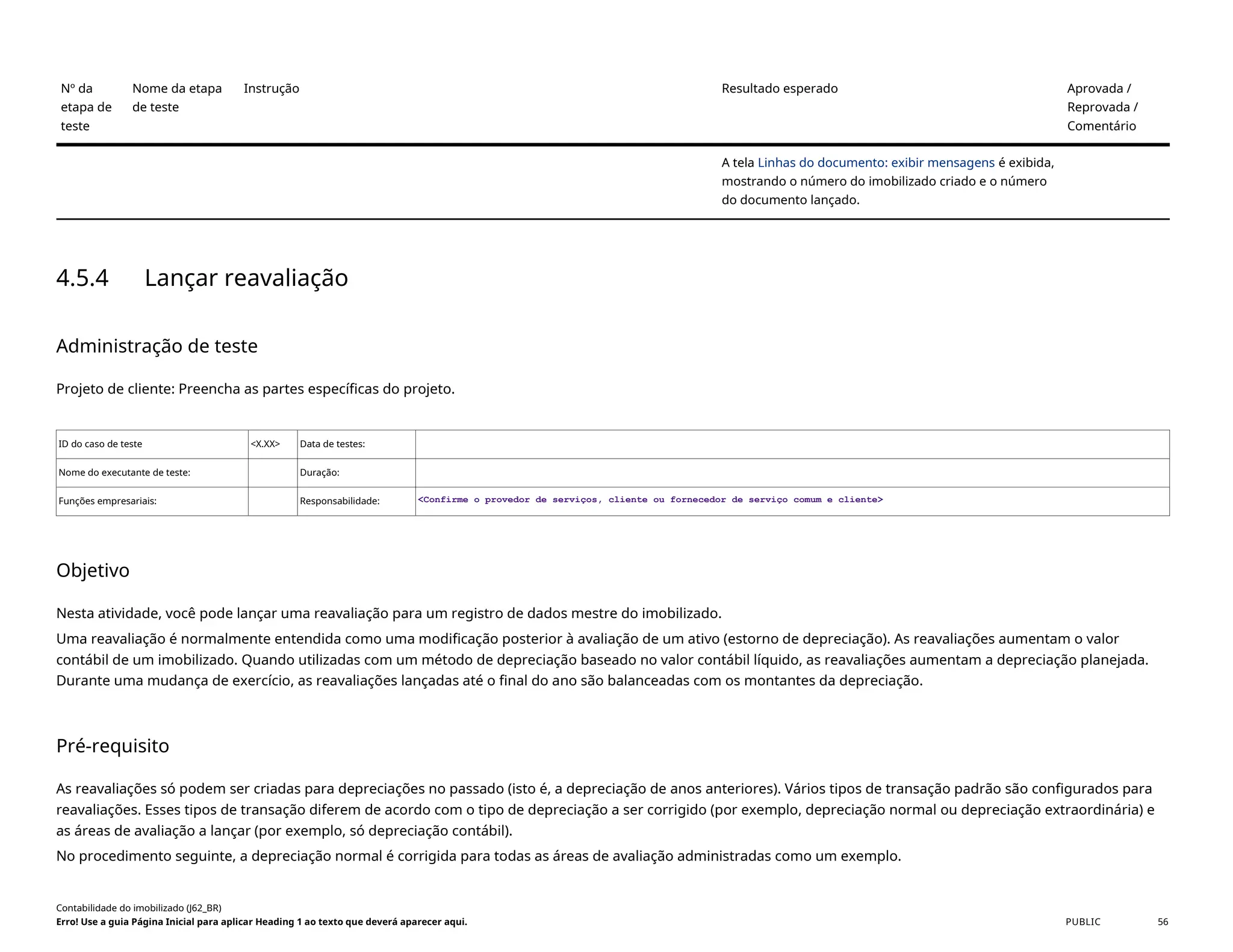 Nº da
etapa de
teste
Nome da etapa
de teste
Instrução Resultado esperado Aprovada /
Reprovada /
Comentário
A tela Linhas do documento: exibir mensagens é exibida,
mostrando o número do imobilizado criado e o número
do documento lançado.
4.5.4 Lançar reavaliação
Administração de teste
Projeto de cliente: Preencha as partes específicas do projeto.
ID do caso de teste <X.XX> Data de testes:
Nome do executante de teste: Duração:
Funções empresariais: Responsabilidade: <Confirme o provedor de serviços, cliente ou fornecedor de serviço comum e cliente>
Objetivo
Nesta atividade, você pode lançar uma reavaliação para um registro de dados mestre do imobilizado.
Uma reavaliação é normalmente entendida como uma modificação posterior à avaliação de um ativo (estorno de depreciação). As reavaliações aumentam o valor
contábil de um imobilizado. Quando utilizadas com um método de depreciação baseado no valor contábil líquido, as reavaliações aumentam a depreciação planejada.
Durante uma mudança de exercício, as reavaliações lançadas até o final do ano são balanceadas com os montantes da depreciação.
Pré-requisito
As reavaliações só podem ser criadas para depreciações no passado (isto é, a depreciação de anos anteriores). Vários tipos de transação padrão são configurados para
reavaliações. Esses tipos de transação diferem de acordo com o tipo de depreciação a ser corrigido (por exemplo, depreciação normal ou depreciação extraordinária) e
as áreas de avaliação a lançar (por exemplo, só depreciação contábil).
No procedimento seguinte, a depreciação normal é corrigida para todas as áreas de avaliação administradas como um exemplo.
Contabilidade do imobilizado (J62_BR)
Erro! Use a guia Página Inicial para aplicar Heading 1 ao texto que deverá aparecer aqui. PUBLIC 56
 