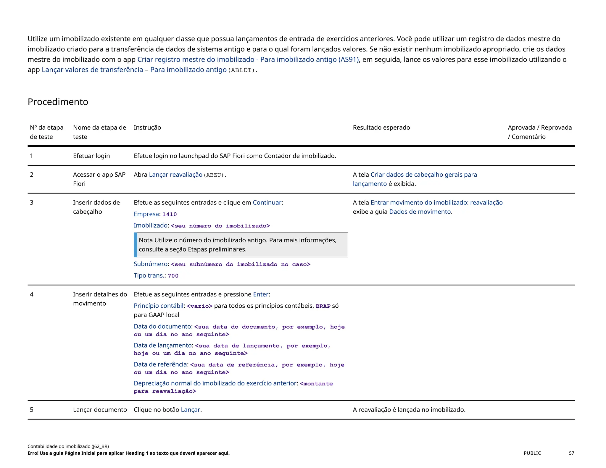 Utilize um imobilizado existente em qualquer classe que possua lançamentos de entrada de exercícios anteriores. Você pode utilizar um registro de dados mestre do
imobilizado criado para a transferência de dados de sistema antigo e para o qual foram lançados valores. Se não existir nenhum imobilizado apropriado, crie os dados
mestre do imobilizado com o app Criar registro mestre do imobilizado - Para imobilizado antigo (AS91), em seguida, lance os valores para esse imobilizado utilizando o
app Lançar valores de transferência – Para imobilizado antigo(ABLDT).
Procedimento
Nº da etapa
de teste
Nome da etapa de
teste
Instrução Resultado esperado Aprovada / Reprovada
/ Comentário
1 Efetuar login Efetue login no launchpad do SAP Fiori como Contador de imobilizado.
2 Acessar o app SAP
Fiori
Abra Lançar reavaliação(ABZU). A tela Criar dados de cabeçalho gerais para
lançamento é exibida.
3 Inserir dados de
cabeçalho
Efetue as seguintes entradas e clique em Continuar:
Empresa: 1410
Imobilizado: <seu número do imobilizado>
Nota Utilize o número do imobilizado antigo. Para mais informações,
consulte a seção Etapas preliminares.
Subnúmero: <seu subnúmero do imobilizado no caso>
Tipo trans.: 700
A tela Entrar movimento do imobilizado: reavaliação
exibe a guia Dados de movimento.
4 Inserir detalhes do
movimento
Efetue as seguintes entradas e pressione Enter:
Princípio contábil: <vazio> para todos os princípios contábeis, BRAP só
para GAAP local
Data do documento: <sua data do documento, por exemplo, hoje
ou um dia no ano seguinte>
Data de lançamento: <sua data de lançamento, por exemplo,
hoje ou um dia no ano seguinte>
Data de referência: <sua data de referência, por exemplo, hoje
ou um dia no ano seguinte>
Depreciação normal do imobilizado do exercício anterior: <montante
para reavaliação>
5 Lançar documento Clique no botão Lançar. A reavaliação é lançada no imobilizado.
Contabilidade do imobilizado (J62_BR)
Erro! Use a guia Página Inicial para aplicar Heading 1 ao texto que deverá aparecer aqui. PUBLIC 57
 