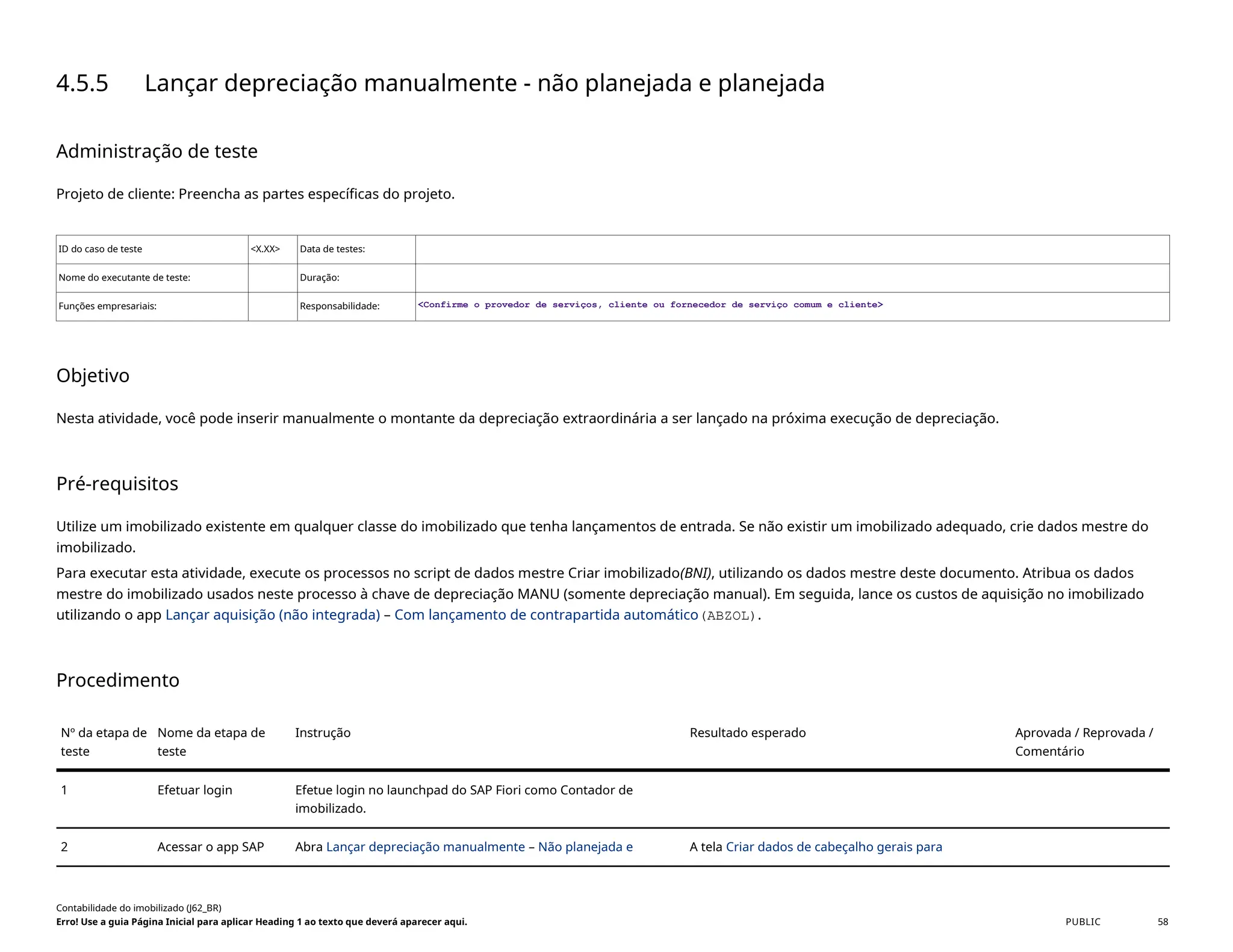 4.5.5 Lançar depreciação manualmente - não planejada e planejada
Administração de teste
Projeto de cliente: Preencha as partes específicas do projeto.
ID do caso de teste <X.XX> Data de testes:
Nome do executante de teste: Duração:
Funções empresariais: Responsabilidade: <Confirme o provedor de serviços, cliente ou fornecedor de serviço comum e cliente>
Objetivo
Nesta atividade, você pode inserir manualmente o montante da depreciação extraordinária a ser lançado na próxima execução de depreciação.
Pré-requisitos
Utilize um imobilizado existente em qualquer classe do imobilizado que tenha lançamentos de entrada. Se não existir um imobilizado adequado, crie dados mestre do
imobilizado.
Para executar esta atividade, execute os processos no script de dados mestre Criar imobilizado(BNI), utilizando os dados mestre deste documento. Atribua os dados
mestre do imobilizado usados neste processo à chave de depreciação MANU (somente depreciação manual). Em seguida, lance os custos de aquisição no imobilizado
utilizando o app Lançar aquisição (não integrada) – Com lançamento de contrapartida automático(ABZOL).
Procedimento
Nº da etapa de
teste
Nome da etapa de
teste
Instrução Resultado esperado Aprovada / Reprovada /
Comentário
1 Efetuar login Efetue login no launchpad do SAP Fiori como Contador de
imobilizado.
2 Acessar o app SAP Abra Lançar depreciação manualmente – Não planejada e A tela Criar dados de cabeçalho gerais para
Contabilidade do imobilizado (J62_BR)
Erro! Use a guia Página Inicial para aplicar Heading 1 ao texto que deverá aparecer aqui. PUBLIC 58
 