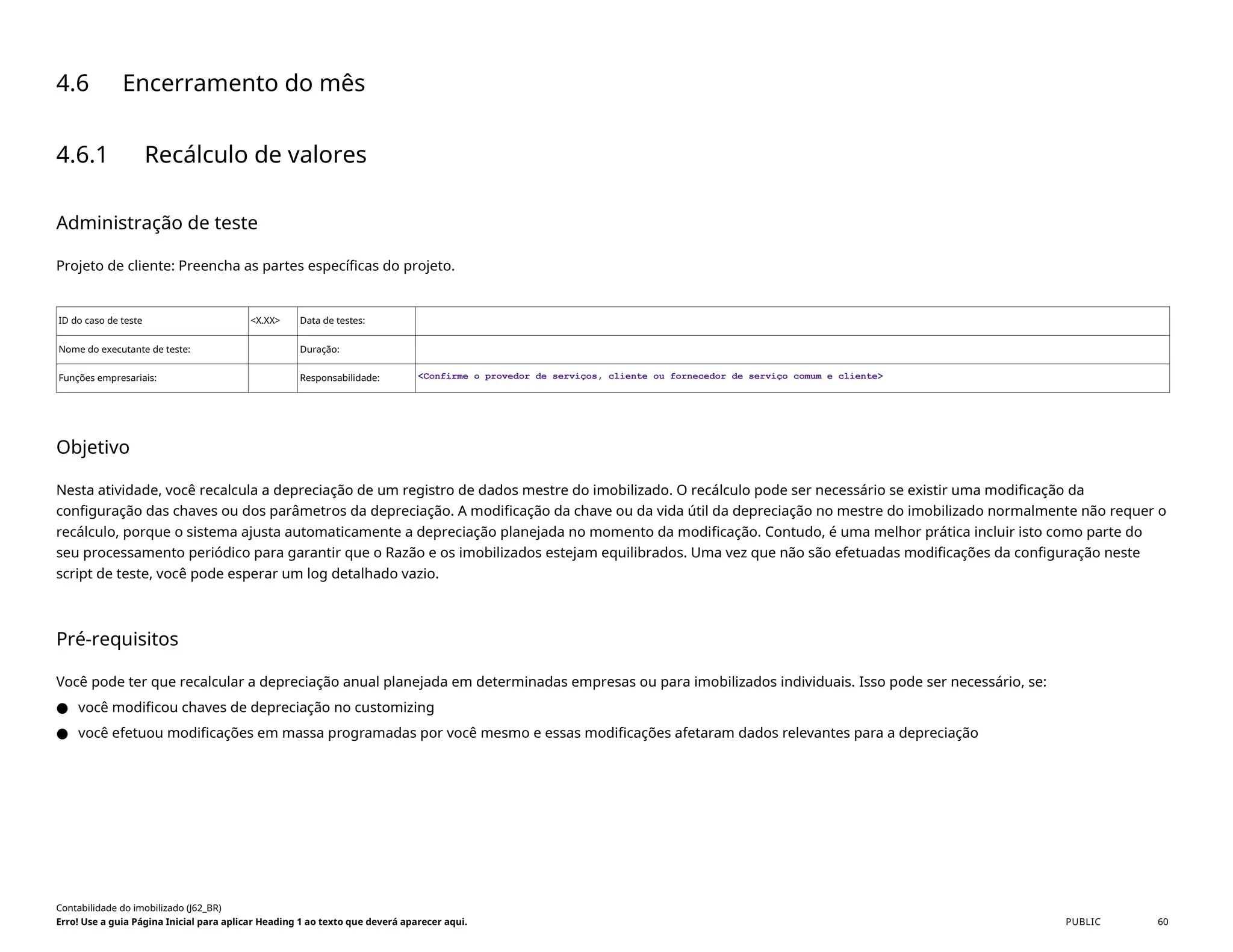 4.6 Encerramento do mês
4.6.1 Recálculo de valores
Administração de teste
Projeto de cliente: Preencha as partes específicas do projeto.
ID do caso de teste <X.XX> Data de testes:
Nome do executante de teste: Duração:
Funções empresariais: Responsabilidade: <Confirme o provedor de serviços, cliente ou fornecedor de serviço comum e cliente>
Objetivo
Nesta atividade, você recalcula a depreciação de um registro de dados mestre do imobilizado. O recálculo pode ser necessário se existir uma modificação da
configuração das chaves ou dos parâmetros da depreciação. A modificação da chave ou da vida útil da depreciação no mestre do imobilizado normalmente não requer o
recálculo, porque o sistema ajusta automaticamente a depreciação planejada no momento da modificação. Contudo, é uma melhor prática incluir isto como parte do
seu processamento periódico para garantir que o Razão e os imobilizados estejam equilibrados. Uma vez que não são efetuadas modificações da configuração neste
script de teste, você pode esperar um log detalhado vazio.
Pré-requisitos
Você pode ter que recalcular a depreciação anual planejada em determinadas empresas ou para imobilizados individuais. Isso pode ser necessário, se:
● você modificou chaves de depreciação no customizing
● você efetuou modificações em massa programadas por você mesmo e essas modificações afetaram dados relevantes para a depreciação
Contabilidade do imobilizado (J62_BR)
Erro! Use a guia Página Inicial para aplicar Heading 1 ao texto que deverá aparecer aqui. PUBLIC 60
 