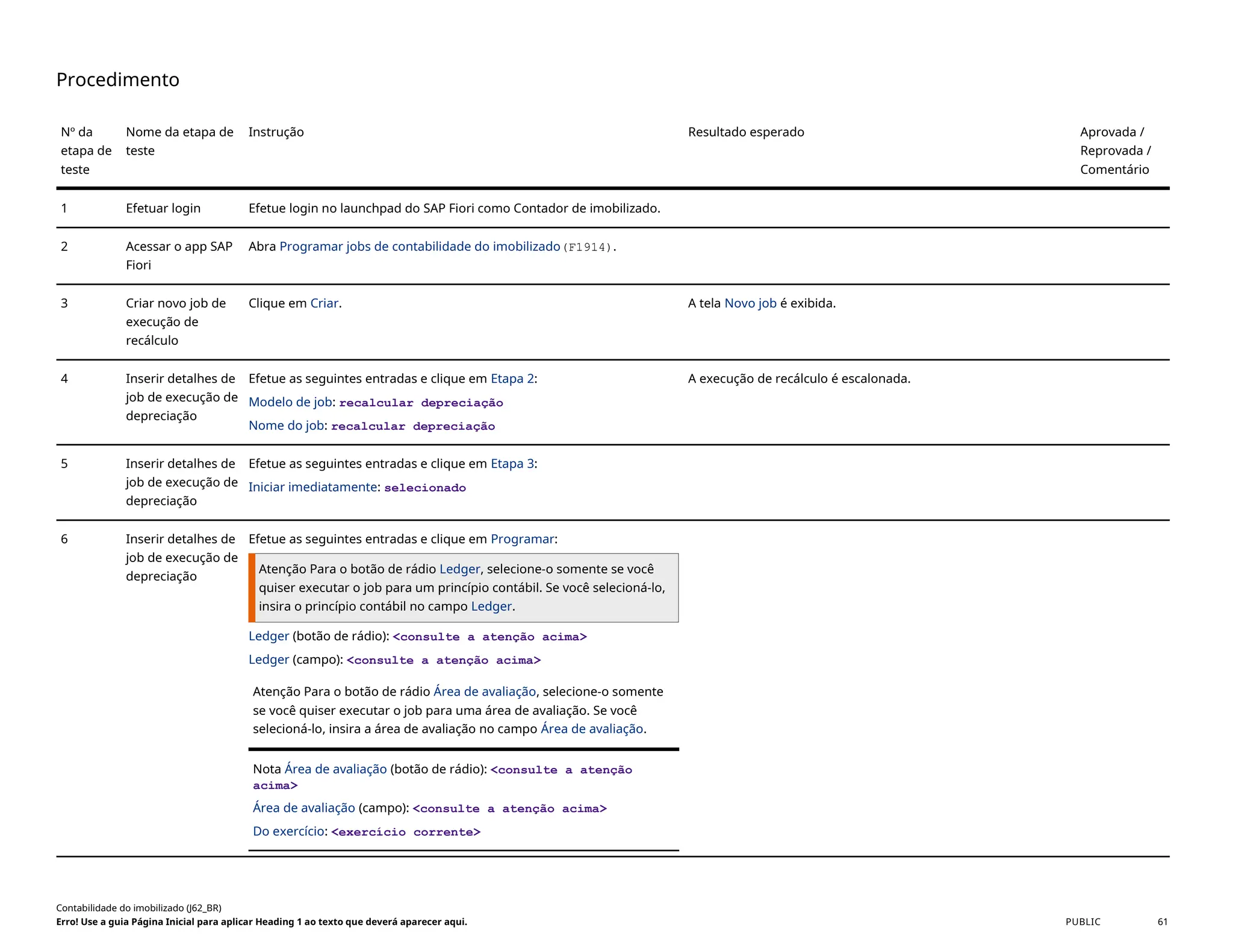 Procedimento
Nº da
etapa de
teste
Nome da etapa de
teste
Instrução Resultado esperado Aprovada /
Reprovada /
Comentário
1 Efetuar login Efetue login no launchpad do SAP Fiori como Contador de imobilizado.
2 Acessar o app SAP
Fiori
Abra Programar jobs de contabilidade do imobilizado(F1914).
3 Criar novo job de
execução de
recálculo
Clique em Criar. A tela Novo job é exibida.
4 Inserir detalhes de
job de execução de
depreciação
Efetue as seguintes entradas e clique em Etapa 2:
Modelo de job: recalcular depreciação
Nome do job: recalcular depreciação
A execução de recálculo é escalonada.
5 Inserir detalhes de
job de execução de
depreciação
Efetue as seguintes entradas e clique em Etapa 3:
Iniciar imediatamente: selecionado
6 Inserir detalhes de
job de execução de
depreciação
Efetue as seguintes entradas e clique em Programar:
Atenção Para o botão de rádio Ledger, selecione-o somente se você
quiser executar o job para um princípio contábil. Se você selecioná-lo,
insira o princípio contábil no campo Ledger.
Ledger (botão de rádio): <consulte a atenção acima>
Ledger (campo): <consulte a atenção acima>
Atenção Para o botão de rádio Área de avaliação, selecione-o somente
se você quiser executar o job para uma área de avaliação. Se você
selecioná-lo, insira a área de avaliação no campo Área de avaliação.
Nota Área de avaliação (botão de rádio): <consulte a atenção
acima>
Área de avaliação (campo): <consulte a atenção acima>
Do exercício: <exercício corrente>
Contabilidade do imobilizado (J62_BR)
Erro! Use a guia Página Inicial para aplicar Heading 1 ao texto que deverá aparecer aqui. PUBLIC 61
 