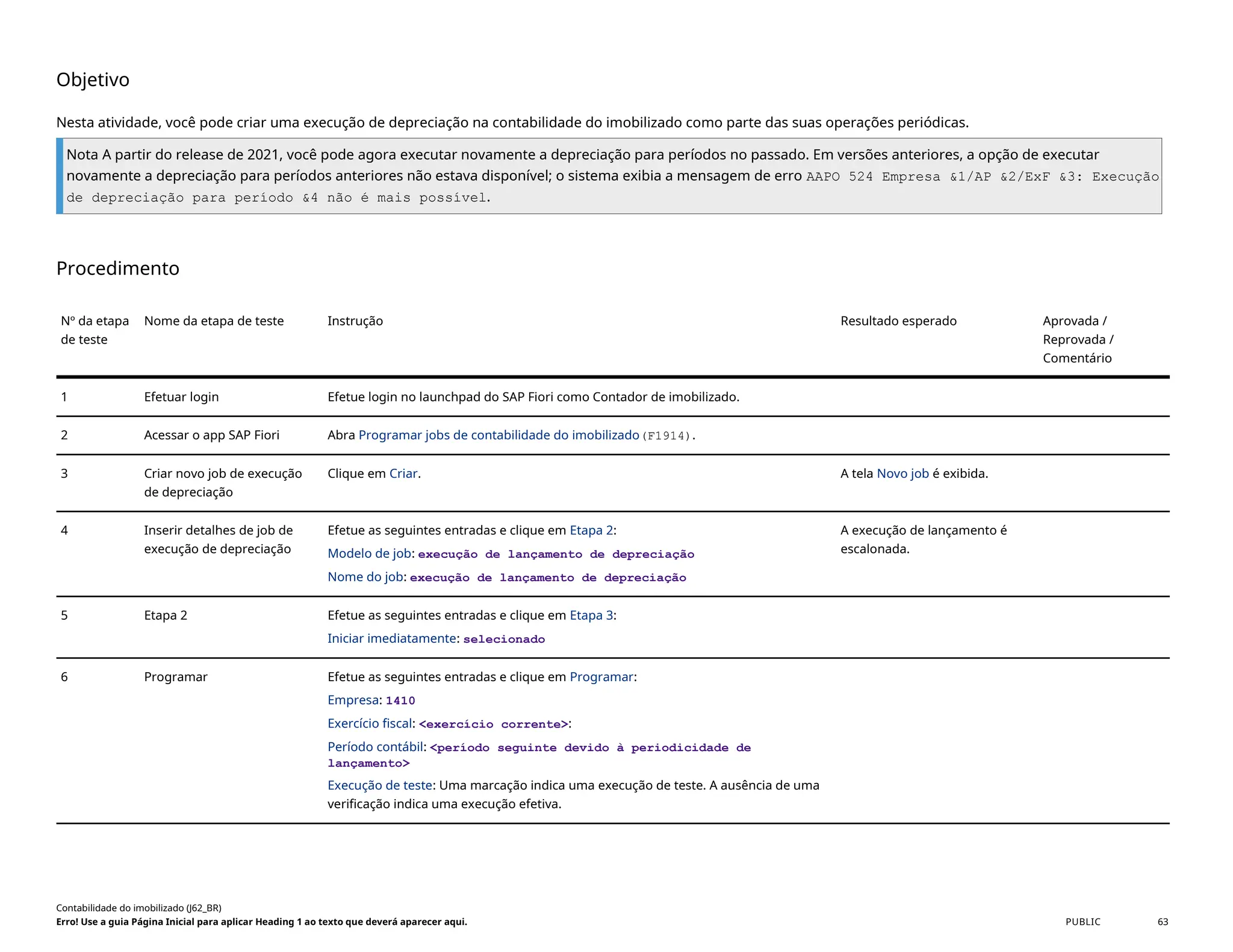 Objetivo
Nesta atividade, você pode criar uma execução de depreciação na contabilidade do imobilizado como parte das suas operações periódicas.
Nota A partir do release de 2021, você pode agora executar novamente a depreciação para períodos no passado. Em versões anteriores, a opção de executar
novamente a depreciação para períodos anteriores não estava disponível; o sistema exibia a mensagem de erro AAPO 524 Empresa &1/AP &2/ExF &3: Execução
de depreciação para período &4 não é mais possível.
Procedimento
Nº da etapa
de teste
Nome da etapa de teste Instrução Resultado esperado Aprovada /
Reprovada /
Comentário
1 Efetuar login Efetue login no launchpad do SAP Fiori como Contador de imobilizado.
2 Acessar o app SAP Fiori Abra Programar jobs de contabilidade do imobilizado(F1914).
3 Criar novo job de execução
de depreciação
Clique em Criar. A tela Novo job é exibida.
4 Inserir detalhes de job de
execução de depreciação
Efetue as seguintes entradas e clique em Etapa 2:
Modelo de job: execução de lançamento de depreciação
Nome do job: execução de lançamento de depreciação
A execução de lançamento é
escalonada.
5 Etapa 2 Efetue as seguintes entradas e clique em Etapa 3:
Iniciar imediatamente: selecionado
6 Programar Efetue as seguintes entradas e clique em Programar:
Empresa: 1410
Exercício fiscal: <exercício corrente>:
Período contábil: <período seguinte devido à periodicidade de
lançamento>
Execução de teste: Uma marcação indica uma execução de teste. A ausência de uma
verificação indica uma execução efetiva.
Contabilidade do imobilizado (J62_BR)
Erro! Use a guia Página Inicial para aplicar Heading 1 ao texto que deverá aparecer aqui. PUBLIC 63
 