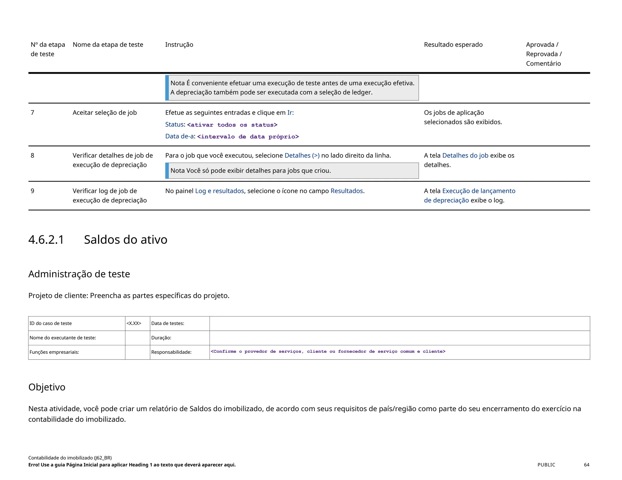 Nº da etapa
de teste
Nome da etapa de teste Instrução Resultado esperado Aprovada /
Reprovada /
Comentário
Nota É conveniente efetuar uma execução de teste antes de uma execução efetiva.
A depreciação também pode ser executada com a seleção de ledger.
7 Aceitar seleção de job Efetue as seguintes entradas e clique em Ir:
Status: <ativar todos os status>
Data de-a: <intervalo de data próprio>
Os jobs de aplicação
selecionados são exibidos.
8 Verificar detalhes de job de
execução de depreciação
Para o job que você executou, selecione Detalhes (>) no lado direito da linha.
Nota Você só pode exibir detalhes para jobs que criou.
A tela Detalhes do job exibe os
detalhes.
9 Verificar log de job de
execução de depreciação
No painel Log e resultados, selecione o ícone no campo Resultados. A tela Execução de lançamento
de depreciação exibe o log.
4.6.2.1 Saldos do ativo
Administração de teste
Projeto de cliente: Preencha as partes específicas do projeto.
ID do caso de teste <X.XX> Data de testes:
Nome do executante de teste: Duração:
Funções empresariais: Responsabilidade: <Confirme o provedor de serviços, cliente ou fornecedor de serviço comum e cliente>
Objetivo
Nesta atividade, você pode criar um relatório de Saldos do imobilizado, de acordo com seus requisitos de país/região como parte do seu encerramento do exercício na
contabilidade do imobilizado.
Contabilidade do imobilizado (J62_BR)
Erro! Use a guia Página Inicial para aplicar Heading 1 ao texto que deverá aparecer aqui. PUBLIC 64
 
