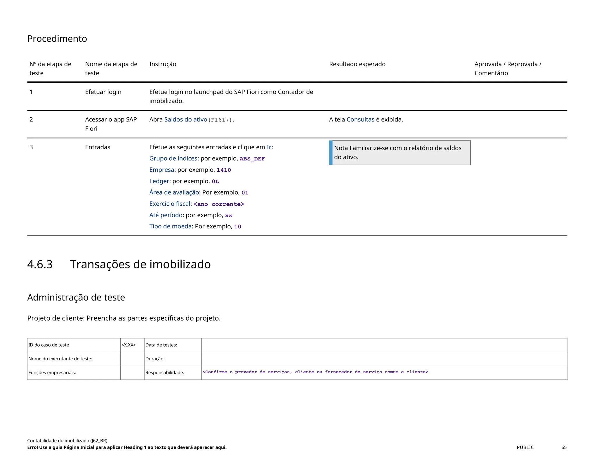 Procedimento
Nº da etapa de
teste
Nome da etapa de
teste
Instrução Resultado esperado Aprovada / Reprovada /
Comentário
1 Efetuar login Efetue login no launchpad do SAP Fiori como Contador de
imobilizado.
2 Acessar o app SAP
Fiori
Abra Saldos do ativo(F1617). A tela Consultas é exibida.
3 Entradas Efetue as seguintes entradas e clique em Ir:
Grupo de índices: por exemplo, ABS_DEF
Empresa: por exemplo, 1410
Ledger: por exemplo, 0L
Área de avaliação: Por exemplo, 01
Exercício fiscal: <ano corrente>
Até período: por exemplo, xx
Tipo de moeda: Por exemplo, 10
Nota Familiarize-se com o relatório de saldos
do ativo.
4.6.3 Transações de imobilizado
Administração de teste
Projeto de cliente: Preencha as partes específicas do projeto.
ID do caso de teste <X.XX> Data de testes:
Nome do executante de teste: Duração:
Funções empresariais: Responsabilidade: <Confirme o provedor de serviços, cliente ou fornecedor de serviço comum e cliente>
Contabilidade do imobilizado (J62_BR)
Erro! Use a guia Página Inicial para aplicar Heading 1 ao texto que deverá aparecer aqui. PUBLIC 65
 