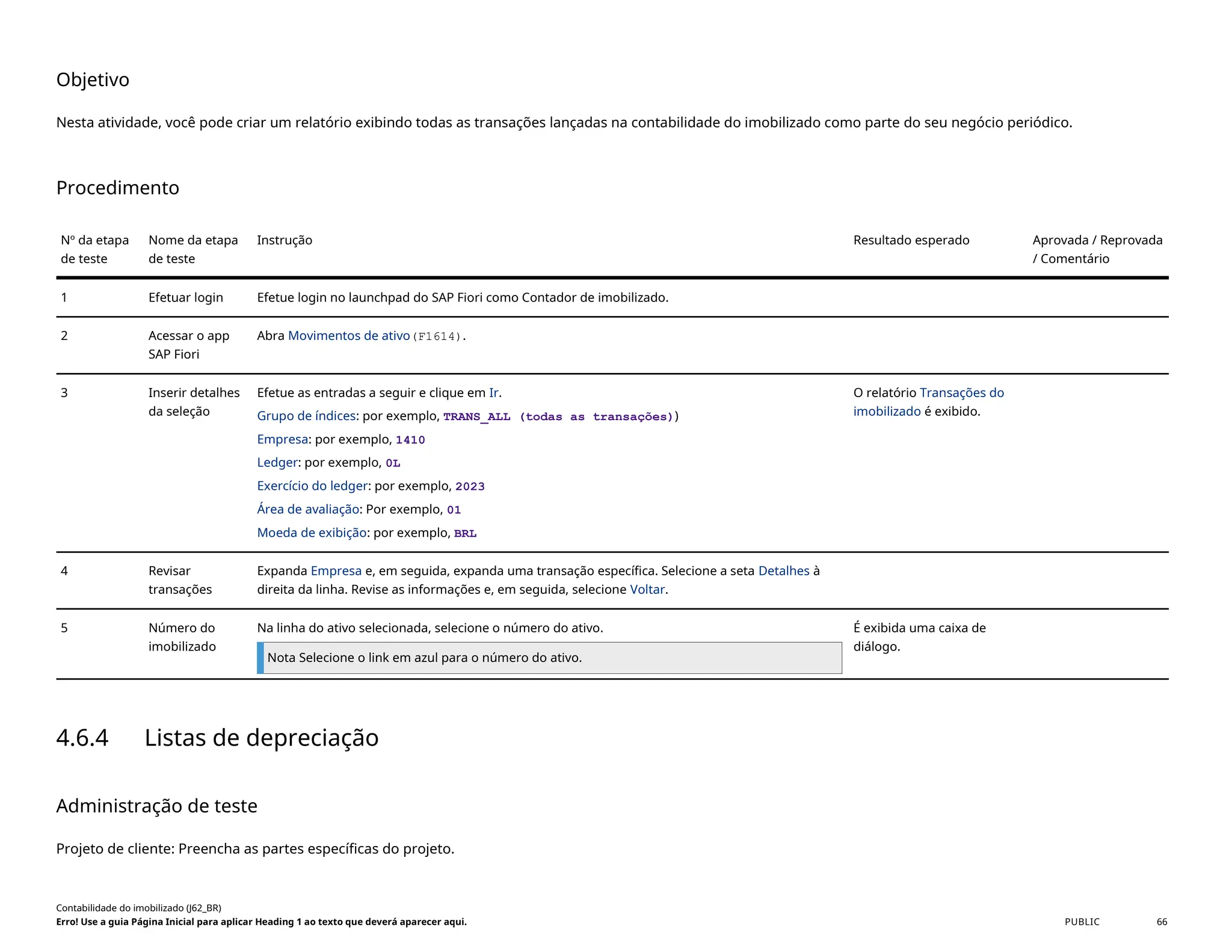 Objetivo
Nesta atividade, você pode criar um relatório exibindo todas as transações lançadas na contabilidade do imobilizado como parte do seu negócio periódico.
Procedimento
Nº da etapa
de teste
Nome da etapa
de teste
Instrução Resultado esperado Aprovada / Reprovada
/ Comentário
1 Efetuar login Efetue login no launchpad do SAP Fiori como Contador de imobilizado.
2 Acessar o app
SAP Fiori
Abra Movimentos de ativo(F1614).
3 Inserir detalhes
da seleção
Efetue as entradas a seguir e clique em Ir.
Grupo de índices: por exemplo, TRANS_ALL (todas as transações))
Empresa: por exemplo, 1410
Ledger: por exemplo, 0L
Exercício do ledger: por exemplo, 2023
Área de avaliação: Por exemplo, 01
Moeda de exibição: por exemplo, BRL
O relatório Transações do
imobilizado é exibido.
4 Revisar
transações
Expanda Empresa e, em seguida, expanda uma transação específica. Selecione a seta Detalhes à
direita da linha. Revise as informações e, em seguida, selecione Voltar.
5 Número do
imobilizado
Na linha do ativo selecionada, selecione o número do ativo.
Nota Selecione o link em azul para o número do ativo.
É exibida uma caixa de
diálogo.
4.6.4 Listas de depreciação
Administração de teste
Projeto de cliente: Preencha as partes específicas do projeto.
Contabilidade do imobilizado (J62_BR)
Erro! Use a guia Página Inicial para aplicar Heading 1 ao texto que deverá aparecer aqui. PUBLIC 66
 