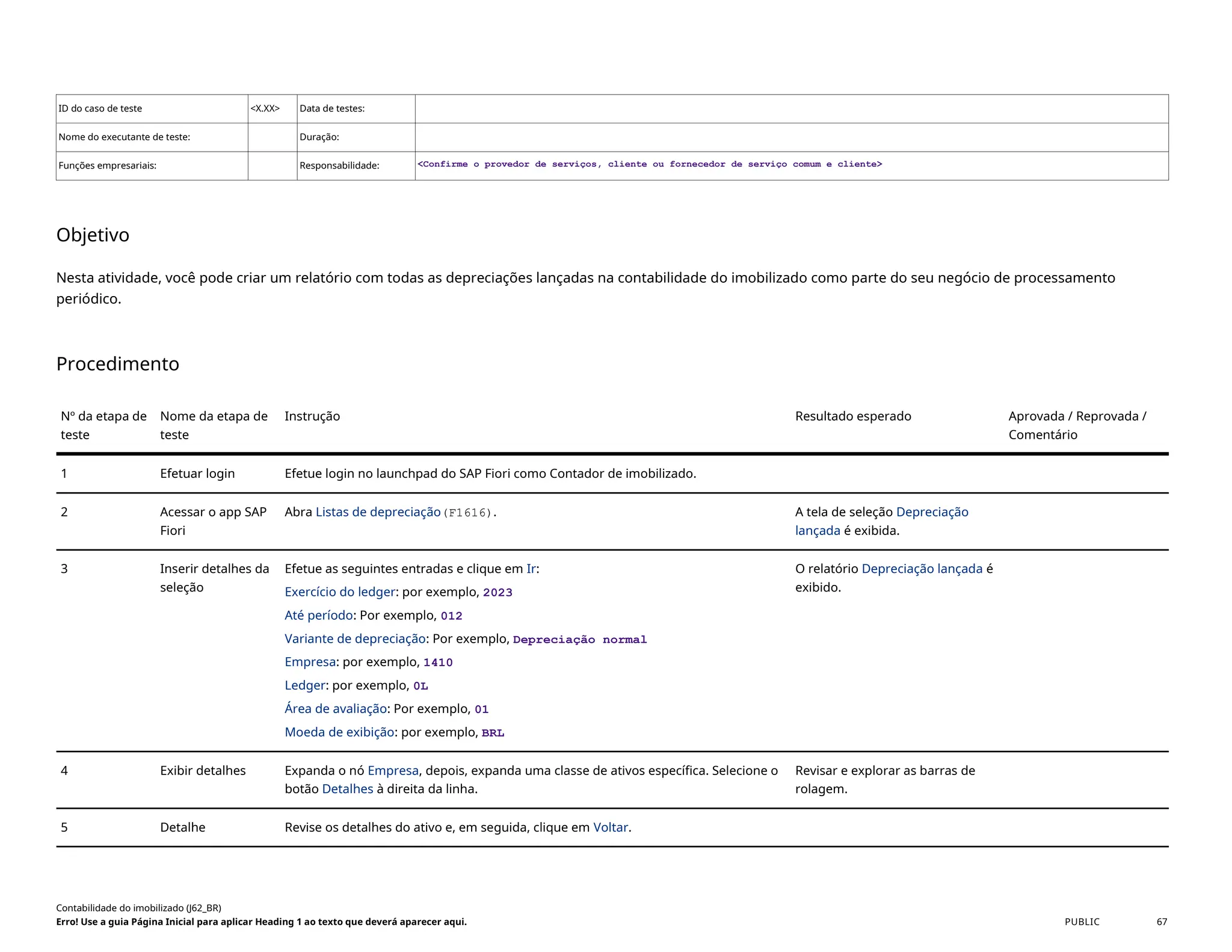 ID do caso de teste <X.XX> Data de testes:
Nome do executante de teste: Duração:
Funções empresariais: Responsabilidade: <Confirme o provedor de serviços, cliente ou fornecedor de serviço comum e cliente>
Objetivo
Nesta atividade, você pode criar um relatório com todas as depreciações lançadas na contabilidade do imobilizado como parte do seu negócio de processamento
periódico.
Procedimento
Nº da etapa de
teste
Nome da etapa de
teste
Instrução Resultado esperado Aprovada / Reprovada /
Comentário
1 Efetuar login Efetue login no launchpad do SAP Fiori como Contador de imobilizado.
2 Acessar o app SAP
Fiori
Abra Listas de depreciação(F1616). A tela de seleção Depreciação
lançada é exibida.
3 Inserir detalhes da
seleção
Efetue as seguintes entradas e clique em Ir:
Exercício do ledger: por exemplo, 2023
Até período: Por exemplo, 012
Variante de depreciação: Por exemplo, Depreciação normal
Empresa: por exemplo, 1410
Ledger: por exemplo, 0L
Área de avaliação: Por exemplo, 01
Moeda de exibição: por exemplo, BRL
O relatório Depreciação lançada é
exibido.
4 Exibir detalhes Expanda o nó Empresa, depois, expanda uma classe de ativos específica. Selecione o
botão Detalhes à direita da linha.
Revisar e explorar as barras de
rolagem.
5 Detalhe Revise os detalhes do ativo e, em seguida, clique em Voltar.
Contabilidade do imobilizado (J62_BR)
Erro! Use a guia Página Inicial para aplicar Heading 1 ao texto que deverá aparecer aqui. PUBLIC 67
 