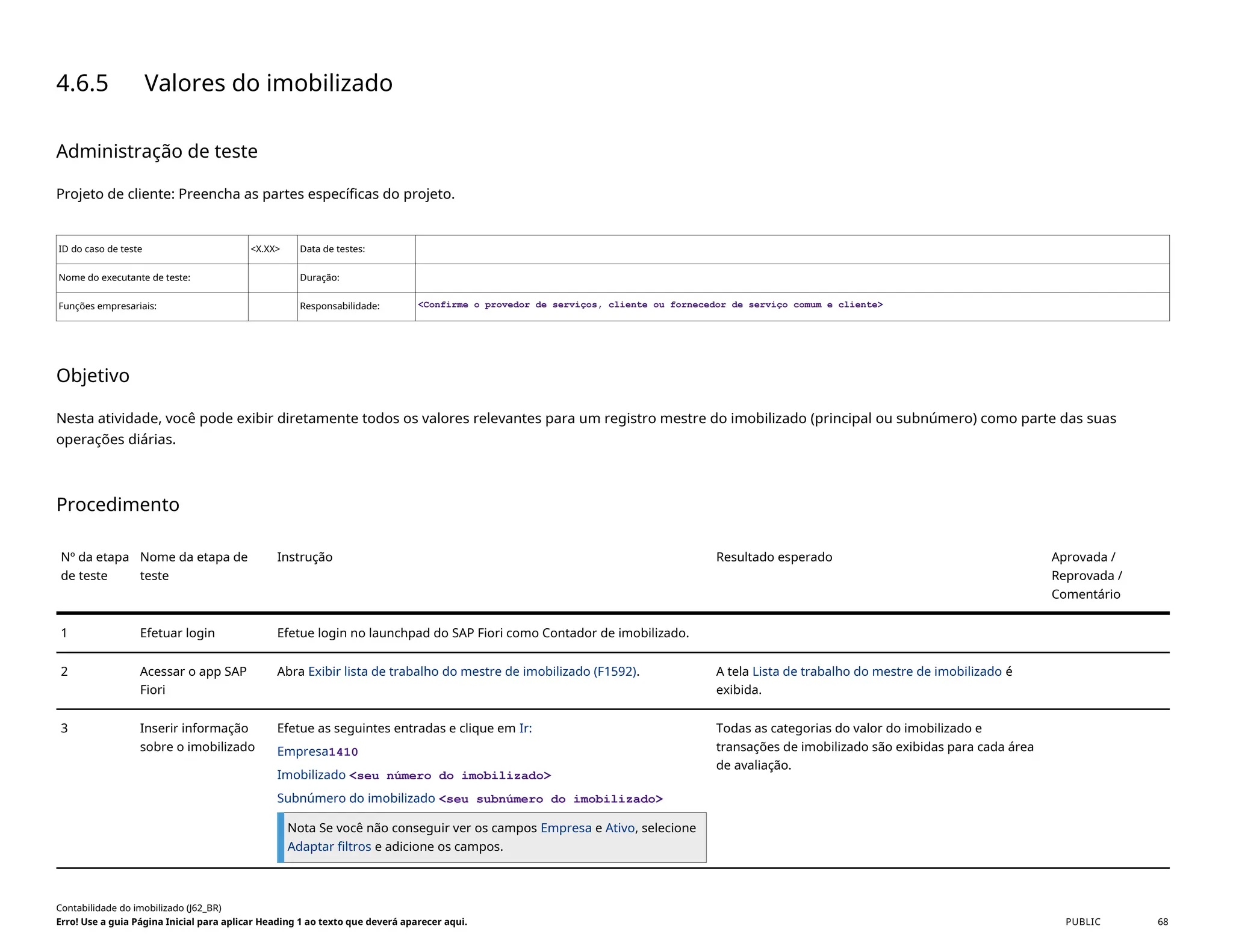 4.6.5 Valores do imobilizado
Administração de teste
Projeto de cliente: Preencha as partes específicas do projeto.
ID do caso de teste <X.XX> Data de testes:
Nome do executante de teste: Duração:
Funções empresariais: Responsabilidade: <Confirme o provedor de serviços, cliente ou fornecedor de serviço comum e cliente>
Objetivo
Nesta atividade, você pode exibir diretamente todos os valores relevantes para um registro mestre do imobilizado (principal ou subnúmero) como parte das suas
operações diárias.
Procedimento
Nº da etapa
de teste
Nome da etapa de
teste
Instrução Resultado esperado Aprovada /
Reprovada /
Comentário
1 Efetuar login Efetue login no launchpad do SAP Fiori como Contador de imobilizado.
2 Acessar o app SAP
Fiori
Abra Exibir lista de trabalho do mestre de imobilizado (F1592). A tela Lista de trabalho do mestre de imobilizado é
exibida.
3 Inserir informação
sobre o imobilizado
Efetue as seguintes entradas e clique em Ir:
Empresa1410
Imobilizado <seu número do imobilizado>
Subnúmero do imobilizado <seu subnúmero do imobilizado>
Nota Se você não conseguir ver os campos Empresa e Ativo, selecione
Adaptar filtros e adicione os campos.
Todas as categorias do valor do imobilizado e
transações de imobilizado são exibidas para cada área
de avaliação.
Contabilidade do imobilizado (J62_BR)
Erro! Use a guia Página Inicial para aplicar Heading 1 ao texto que deverá aparecer aqui. PUBLIC 68
 