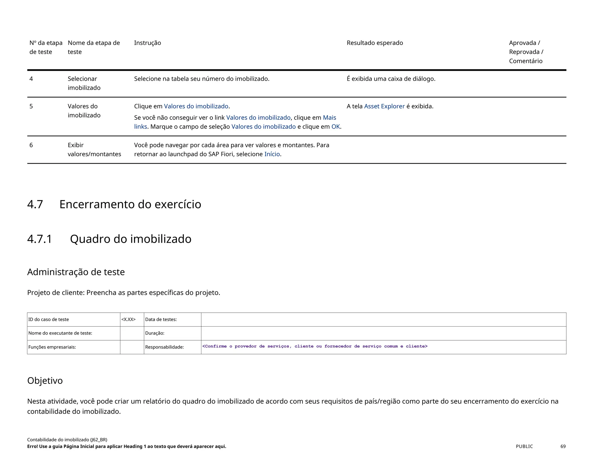 Nº da etapa
de teste
Nome da etapa de
teste
Instrução Resultado esperado Aprovada /
Reprovada /
Comentário
4 Selecionar
imobilizado
Selecione na tabela seu número do imobilizado. É exibida uma caixa de diálogo.
5 Valores do
imobilizado
Clique em Valores do imobilizado.
Se você não conseguir ver o link Valores do imobilizado, clique em Mais
links. Marque o campo de seleção Valores do imobilizado e clique em OK.
A tela Asset Explorer é exibida.
6 Exibir
valores/montantes
Você pode navegar por cada área para ver valores e montantes. Para
retornar ao launchpad do SAP Fiori, selecione Início.
4.7 Encerramento do exercício
4.7.1 Quadro do imobilizado
Administração de teste
Projeto de cliente: Preencha as partes específicas do projeto.
ID do caso de teste <X.XX> Data de testes:
Nome do executante de teste: Duração:
Funções empresariais: Responsabilidade: <Confirme o provedor de serviços, cliente ou fornecedor de serviço comum e cliente>
Objetivo
Nesta atividade, você pode criar um relatório do quadro do imobilizado de acordo com seus requisitos de país/região como parte do seu encerramento do exercício na
contabilidade do imobilizado.
Contabilidade do imobilizado (J62_BR)
Erro! Use a guia Página Inicial para aplicar Heading 1 ao texto que deverá aparecer aqui. PUBLIC 69
 