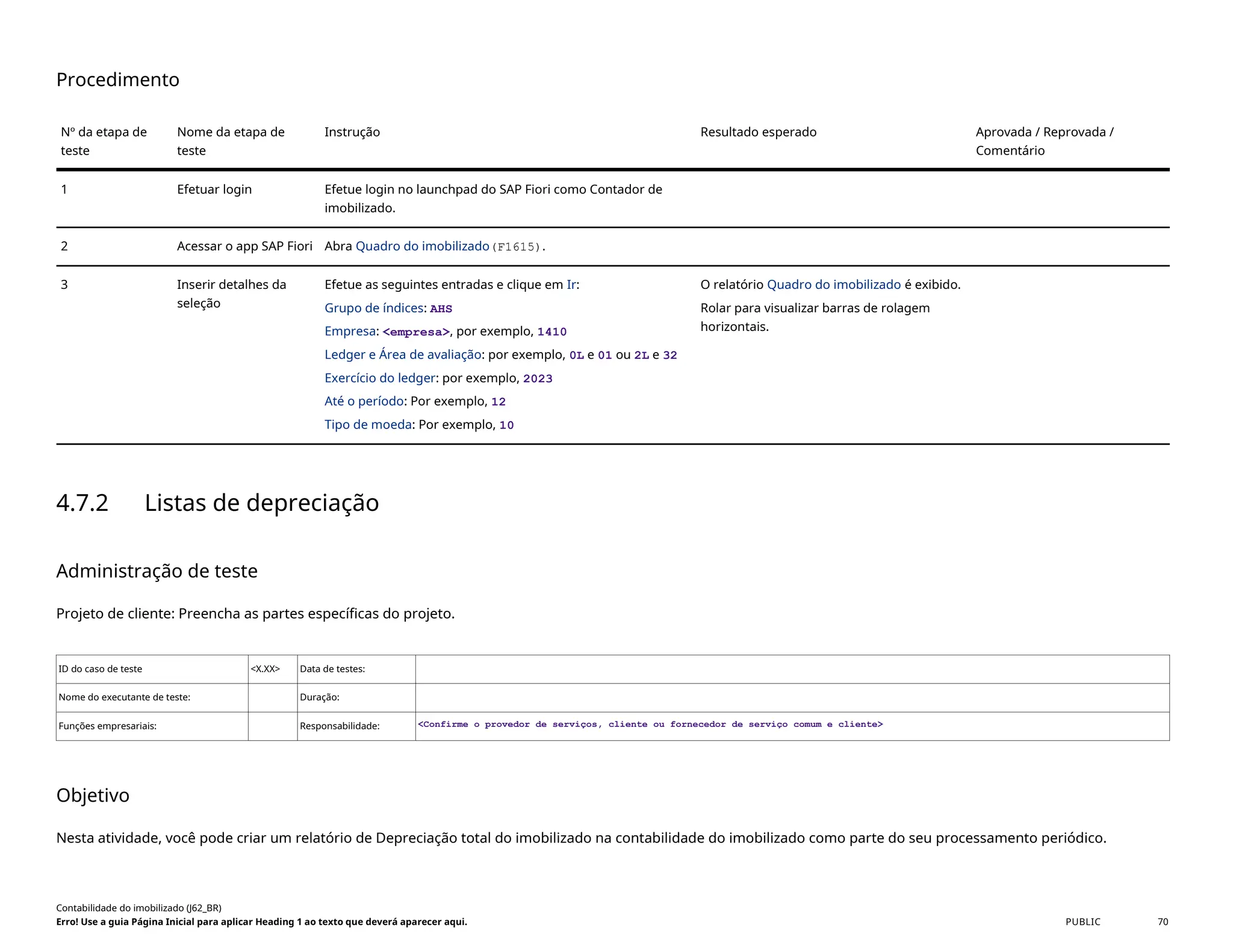 Procedimento
Nº da etapa de
teste
Nome da etapa de
teste
Instrução Resultado esperado Aprovada / Reprovada /
Comentário
1 Efetuar login Efetue login no launchpad do SAP Fiori como Contador de
imobilizado.
2 Acessar o app SAP Fiori Abra Quadro do imobilizado(F1615).
3 Inserir detalhes da
seleção
Efetue as seguintes entradas e clique em Ir:
Grupo de índices: AHS
Empresa: <empresa>, por exemplo, 1410
Ledger e Área de avaliação: por exemplo, 0L e 01 ou 2L e 32
Exercício do ledger: por exemplo, 2023
Até o período: Por exemplo, 12
Tipo de moeda: Por exemplo, 10
O relatório Quadro do imobilizado é exibido.
Rolar para visualizar barras de rolagem
horizontais.
4.7.2 Listas de depreciação
Administração de teste
Projeto de cliente: Preencha as partes específicas do projeto.
ID do caso de teste <X.XX> Data de testes:
Nome do executante de teste: Duração:
Funções empresariais: Responsabilidade: <Confirme o provedor de serviços, cliente ou fornecedor de serviço comum e cliente>
Objetivo
Nesta atividade, você pode criar um relatório de Depreciação total do imobilizado na contabilidade do imobilizado como parte do seu processamento periódico.
Contabilidade do imobilizado (J62_BR)
Erro! Use a guia Página Inicial para aplicar Heading 1 ao texto que deverá aparecer aqui. PUBLIC 70
 