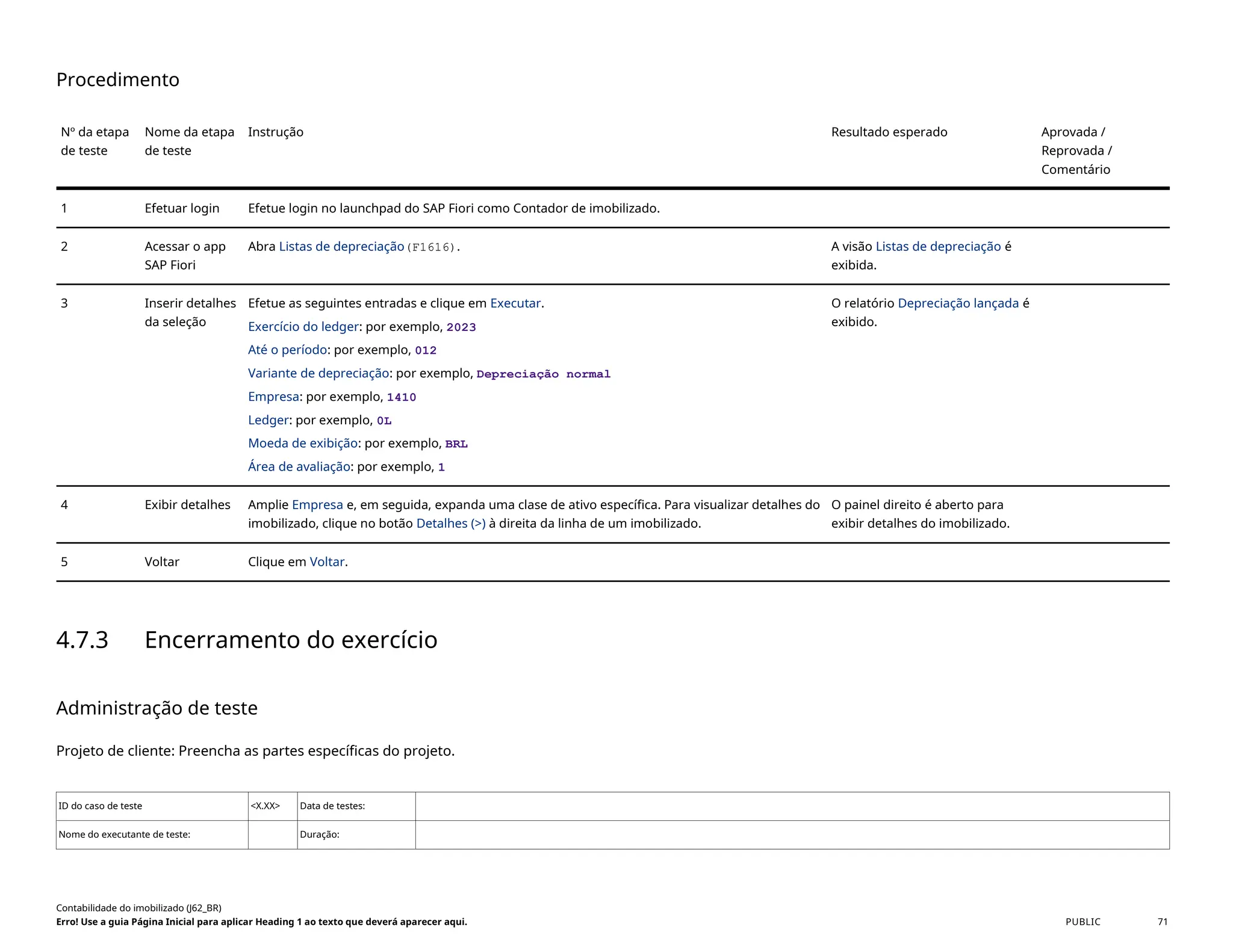Procedimento
Nº da etapa
de teste
Nome da etapa
de teste
Instrução Resultado esperado Aprovada /
Reprovada /
Comentário
1 Efetuar login Efetue login no launchpad do SAP Fiori como Contador de imobilizado.
2 Acessar o app
SAP Fiori
Abra Listas de depreciação(F1616). A visão Listas de depreciação é
exibida.
3 Inserir detalhes
da seleção
Efetue as seguintes entradas e clique em Executar.
Exercício do ledger: por exemplo, 2023
Até o período: por exemplo, 012
Variante de depreciação: por exemplo, Depreciação normal
Empresa: por exemplo, 1410
Ledger: por exemplo, 0L
Moeda de exibição: por exemplo, BRL
Área de avaliação: por exemplo, 1
O relatório Depreciação lançada é
exibido.
4 Exibir detalhes Amplie Empresa e, em seguida, expanda uma clase de ativo específica. Para visualizar detalhes do
imobilizado, clique no botão Detalhes (>) à direita da linha de um imobilizado.
O painel direito é aberto para
exibir detalhes do imobilizado.
5 Voltar Clique em Voltar.
4.7.3 Encerramento do exercício
Administração de teste
Projeto de cliente: Preencha as partes específicas do projeto.
ID do caso de teste <X.XX> Data de testes:
Nome do executante de teste: Duração:
Contabilidade do imobilizado (J62_BR)
Erro! Use a guia Página Inicial para aplicar Heading 1 ao texto que deverá aparecer aqui. PUBLIC 71
 