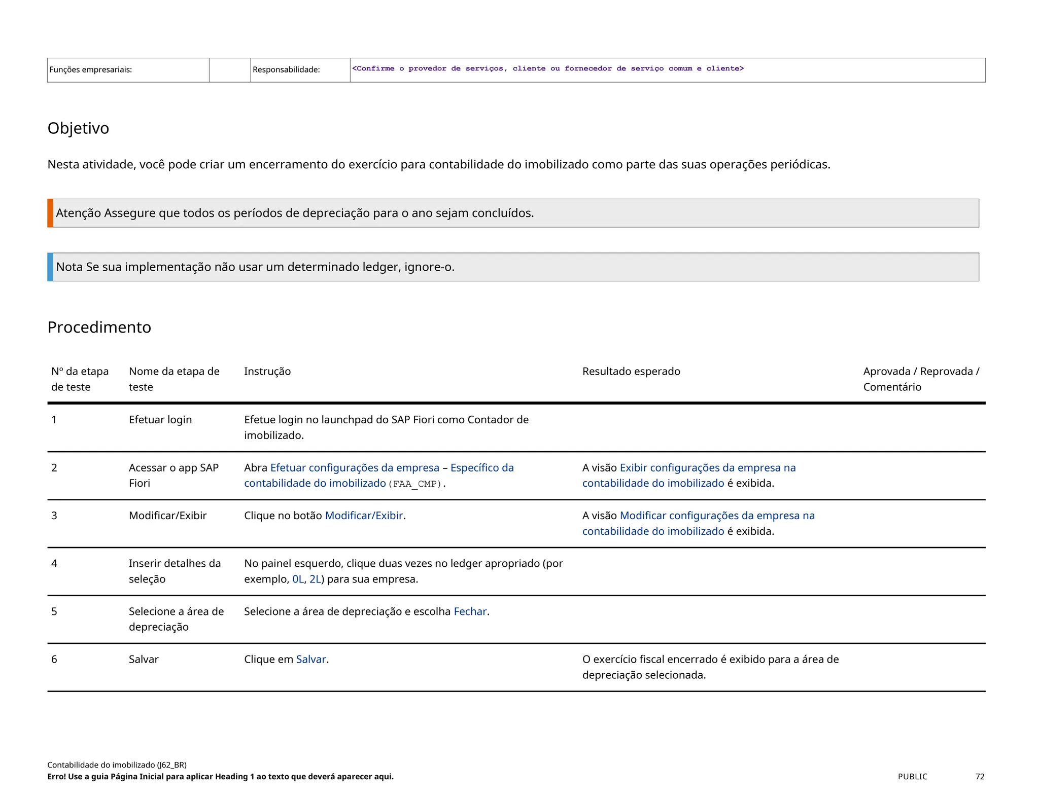 Funções empresariais: Responsabilidade: <Confirme o provedor de serviços, cliente ou fornecedor de serviço comum e cliente>
Objetivo
Nesta atividade, você pode criar um encerramento do exercício para contabilidade do imobilizado como parte das suas operações periódicas.
Atenção Assegure que todos os períodos de depreciação para o ano sejam concluídos.
Nota Se sua implementação não usar um determinado ledger, ignore-o.
Procedimento
Nº da etapa
de teste
Nome da etapa de
teste
Instrução Resultado esperado Aprovada / Reprovada /
Comentário
1 Efetuar login Efetue login no launchpad do SAP Fiori como Contador de
imobilizado.
2 Acessar o app SAP
Fiori
Abra Efetuar configurações da empresa – Específico da
contabilidade do imobilizado(FAA_CMP).
A visão Exibir configurações da empresa na
contabilidade do imobilizado é exibida.
3 Modificar/Exibir Clique no botão Modificar/Exibir. A visão Modificar configurações da empresa na
contabilidade do imobilizado é exibida.
4 Inserir detalhes da
seleção
No painel esquerdo, clique duas vezes no ledger apropriado (por
exemplo, 0L, 2L) para sua empresa.
5 Selecione a área de
depreciação
Selecione a área de depreciação e escolha Fechar.
6 Salvar Clique em Salvar. O exercício fiscal encerrado é exibido para a área de
depreciação selecionada.
Contabilidade do imobilizado (J62_BR)
Erro! Use a guia Página Inicial para aplicar Heading 1 ao texto que deverá aparecer aqui. PUBLIC 72
 