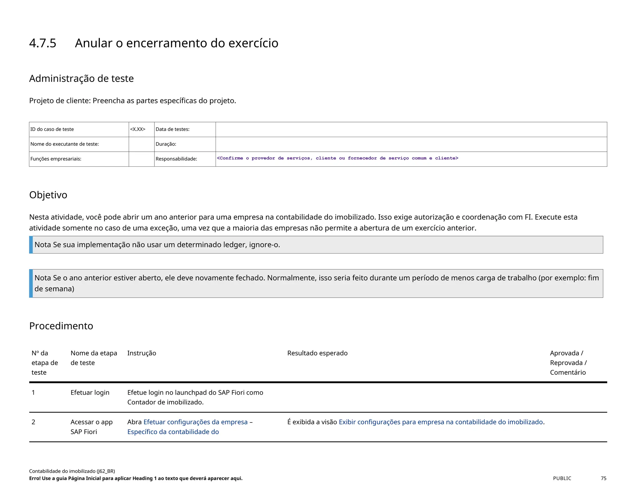 4.7.5 Anular o encerramento do exercício
Administração de teste
Projeto de cliente: Preencha as partes específicas do projeto.
ID do caso de teste <X.XX> Data de testes:
Nome do executante de teste: Duração:
Funções empresariais: Responsabilidade: <Confirme o provedor de serviços, cliente ou fornecedor de serviço comum e cliente>
Objetivo
Nesta atividade, você pode abrir um ano anterior para uma empresa na contabilidade do imobilizado. Isso exige autorização e coordenação com FI. Execute esta
atividade somente no caso de uma exceção, uma vez que a maioria das empresas não permite a abertura de um exercício anterior.
Nota Se sua implementação não usar um determinado ledger, ignore-o.
Nota Se o ano anterior estiver aberto, ele deve novamente fechado. Normalmente, isso seria feito durante um período de menos carga de trabalho (por exemplo: fim
de semana)
Procedimento
Nº da
etapa de
teste
Nome da etapa
de teste
Instrução Resultado esperado Aprovada /
Reprovada /
Comentário
1 Efetuar login Efetue login no launchpad do SAP Fiori como
Contador de imobilizado.
2 Acessar o app
SAP Fiori
Abra Efetuar configurações da empresa –
Específico da contabilidade do
É exibida a visão Exibir configurações para empresa na contabilidade do imobilizado.
Contabilidade do imobilizado (J62_BR)
Erro! Use a guia Página Inicial para aplicar Heading 1 ao texto que deverá aparecer aqui. PUBLIC 75
 