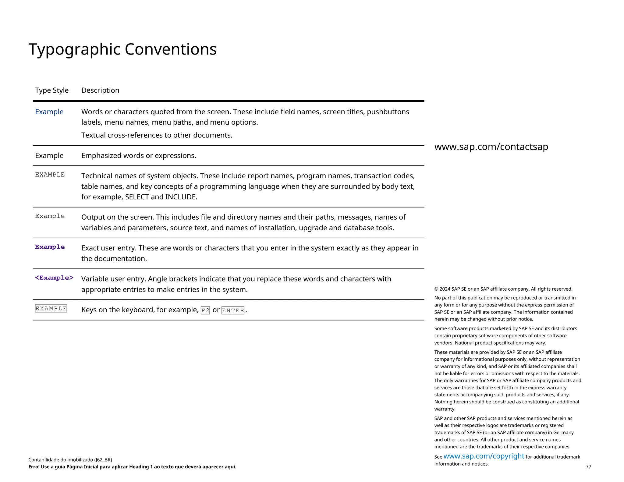 Typographic Conventions
Type Style Description
Example Words or characters quoted from the screen. These include field names, screen titles, pushbuttons
labels, menu names, menu paths, and menu options.
Textual cross-references to other documents.
Example Emphasized words or expressions.
EXAMPLE Technical names of system objects. These include report names, program names, transaction codes,
table names, and key concepts of a programming language when they are surrounded by body text,
for example, SELECT and INCLUDE.
Example Output on the screen. This includes file and directory names and their paths, messages, names of
variables and parameters, source text, and names of installation, upgrade and database tools.
Example Exact user entry. These are words or characters that you enter in the system exactly as they appear in
the documentation.
<Example> Variable user entry. Angle brackets indicate that you replace these words and characters with
appropriate entries to make entries in the system.
EXAMPLE Keys on the keyboard, for example, F2 or ENTER .
Contabilidade do imobilizado (J62_BR)
Erro! Use a guia Página Inicial para aplicar Heading 1 ao texto que deverá aparecer aqui. PUBLIC 77
www.sap.com/contactsap
© 2024 SAP SE or an SAP affiliate company. All rights reserved.
No part of this publication may be reproduced or transmitted in
any form or for any purpose without the express permission of
SAP SE or an SAP affiliate company. The information contained
herein may be changed without prior notice.
Some software products marketed by SAP SE and its distributors
contain proprietary software components of other software
vendors. National product specifications may vary.
These materials are provided by SAP SE or an SAP affiliate
company for informational purposes only, without representation
or warranty of any kind, and SAP or its affiliated companies shall
not be liable for errors or omissions with respect to the materials.
The only warranties for SAP or SAP affiliate company products and
services are those that are set forth in the express warranty
statements accompanying such products and services, if any.
Nothing herein should be construed as constituting an additional
warranty.
SAP and other SAP products and services mentioned herein as
well as their respective logos are trademarks or registered
trademarks of SAP SE (or an SAP affiliate company) in Germany
and other countries. All other product and service names
mentioned are the trademarks of their respective companies.
See www.sap.com/copyright for additional trademark
information and notices.
 