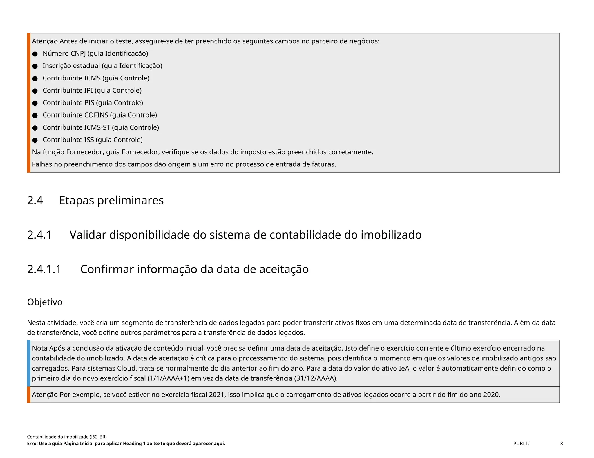 Atenção Antes de iniciar o teste, assegure-se de ter preenchido os seguintes campos no parceiro de negócios:
● Número CNPJ (guia Identificação)
● Inscrição estadual (guia Identificação)
● Contribuinte ICMS (guia Controle)
● Contribuinte IPI (guia Controle)
● Contribuinte PIS (guia Controle)
● Contribuinte COFINS (guia Controle)
● Contribuinte ICMS-ST (guia Controle)
● Contribuinte ISS (guia Controle)
Na função Fornecedor, guia Fornecedor, verifique se os dados do imposto estão preenchidos corretamente.
Falhas no preenchimento dos campos dão origem a um erro no processo de entrada de faturas.
2.4 Etapas preliminares
2.4.1 Validar disponibilidade do sistema de contabilidade do imobilizado
2.4.1.1 Confirmar informação da data de aceitação
Objetivo
Nesta atividade, você cria um segmento de transferência de dados legados para poder transferir ativos fixos em uma determinada data de transferência. Além da data
de transferência, você define outros parâmetros para a transferência de dados legados.
Nota Após a conclusão da ativação de conteúdo inicial, você precisa definir uma data de aceitação. Isto define o exercício corrente e último exercício encerrado na
contabilidade do imobilizado. A data de aceitação é crítica para o processamento do sistema, pois identifica o momento em que os valores de imobilizado antigos são
carregados. Para sistemas Cloud, trata-se normalmente do dia anterior ao fim do ano. Para a data do valor do ativo IeA, o valor é automaticamente definido como o
primeiro dia do novo exercício fiscal (1/1/AAAA+1) em vez da data de transferência (31/12/AAAA).
Atenção Por exemplo, se você estiver no exercício fiscal 2021, isso implica que o carregamento de ativos legados ocorre a partir do fim do ano 2020.
Contabilidade do imobilizado (J62_BR)
Erro! Use a guia Página Inicial para aplicar Heading 1 ao texto que deverá aparecer aqui. PUBLIC 8
 