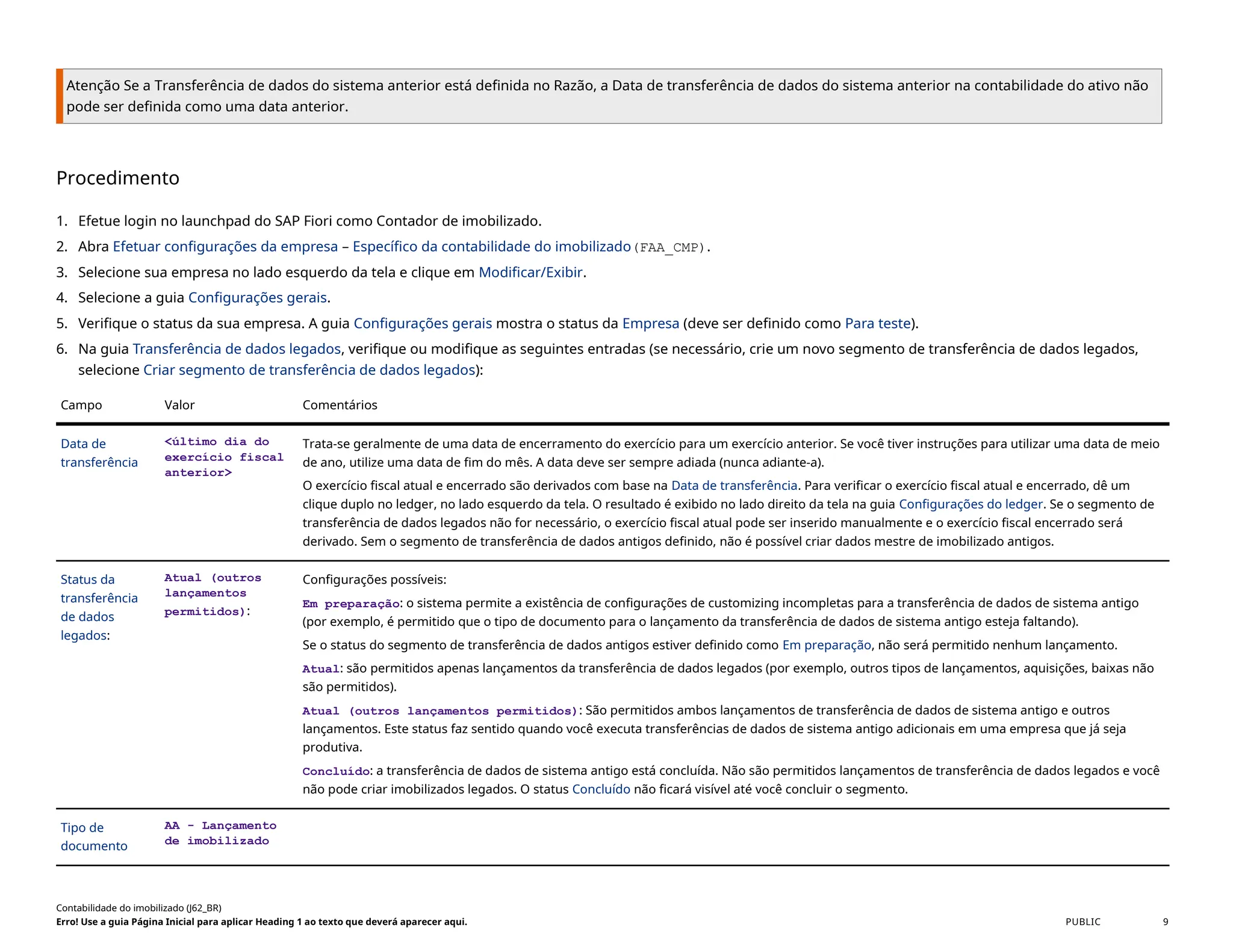 Atenção Se a Transferência de dados do sistema anterior está definida no Razão, a Data de transferência de dados do sistema anterior na contabilidade do ativo não
pode ser definida como uma data anterior.
Procedimento
1. Efetue login no launchpad do SAP Fiori como Contador de imobilizado.
2. Abra Efetuar configurações da empresa – Específico da contabilidade do imobilizado(FAA_CMP).
3. Selecione sua empresa no lado esquerdo da tela e clique em Modificar/Exibir.
4. Selecione a guia Configurações gerais.
5. Verifique o status da sua empresa. A guia Configurações gerais mostra o status da Empresa (deve ser definido como Para teste).
6. Na guia Transferência de dados legados, verifique ou modifique as seguintes entradas (se necessário, crie um novo segmento de transferência de dados legados,
selecione Criar segmento de transferência de dados legados):
Campo Valor Comentários
Data de
transferência
<último dia do
exercício fiscal
anterior>
Trata-se geralmente de uma data de encerramento do exercício para um exercício anterior. Se você tiver instruções para utilizar uma data de meio
de ano, utilize uma data de fim do mês. A data deve ser sempre adiada (nunca adiante-a).
O exercício fiscal atual e encerrado são derivados com base na Data de transferência. Para verificar o exercício fiscal atual e encerrado, dê um
clique duplo no ledger, no lado esquerdo da tela. O resultado é exibido no lado direito da tela na guia Configurações do ledger. Se o segmento de
transferência de dados legados não for necessário, o exercício fiscal atual pode ser inserido manualmente e o exercício fiscal encerrado será
derivado. Sem o segmento de transferência de dados antigos definido, não é possível criar dados mestre de imobilizado antigos.
Status da
transferência
de dados
legados:
Atual (outros
lançamentos
permitidos):
Configurações possíveis:
Em preparação: o sistema permite a existência de configurações de customizing incompletas para a transferência de dados de sistema antigo
(por exemplo, é permitido que o tipo de documento para o lançamento da transferência de dados de sistema antigo esteja faltando).
Se o status do segmento de transferência de dados antigos estiver definido como Em preparação, não será permitido nenhum lançamento.
Atual: são permitidos apenas lançamentos da transferência de dados legados (por exemplo, outros tipos de lançamentos, aquisições, baixas não
são permitidos).
Atual (outros lançamentos permitidos): São permitidos ambos lançamentos de transferência de dados de sistema antigo e outros
lançamentos. Este status faz sentido quando você executa transferências de dados de sistema antigo adicionais em uma empresa que já seja
produtiva.
Concluído: a transferência de dados de sistema antigo está concluída. Não são permitidos lançamentos de transferência de dados legados e você
não pode criar imobilizados legados. O status Concluído não ficará visível até você concluir o segmento.
Tipo de
documento
AA - Lançamento
de imobilizado
Contabilidade do imobilizado (J62_BR)
Erro! Use a guia Página Inicial para aplicar Heading 1 ao texto que deverá aparecer aqui. PUBLIC 9
 