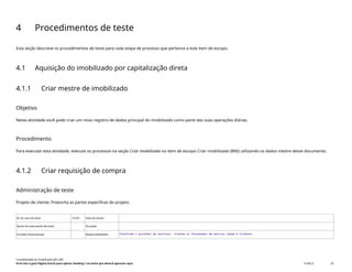 4 Procedimentos de teste
Esta seção descreve os procedimentos de teste para cada etapa de processo que pertence a este item de escopo.
4.1 Aquisição do imobilizado por capitalização direta
4.1.1 Criar mestre de imobilizado
Objetivo
Nesta atividade você pode criar um novo registro de dados principal do imobilizado como parte das suas operações diárias.
Procedimento
Para executar esta atividade, execute os processos na seção Criar imobilizado no item de escopo Criar imobilizado (BNI) utilizando os dados mestre desse documento.
4.1.2 Criar requisição de compra
Administração de teste
Projeto de cliente: Preencha as partes específicas do projeto.
ID do caso de teste <X.XX> Data de testes:
Nome do executante de teste: Duração:
Funções empresariais: Responsabilidade: <Confirme o provedor de serviços, cliente ou fornecedor de serviço comum e cliente>
Contabilidade do imobilizado (J62_BR)
Erro! Use a guia Página Inicial para aplicar Heading 1 ao texto que deverá aparecer aqui. PUBLIC 20
 
