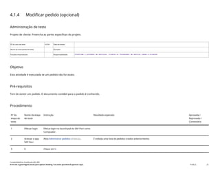 4.1.4 Modificar pedido (opcional)
Administração de teste
Projeto de cliente: Preencha as partes específicas do projeto.
ID do caso de teste <X.XX> Data de testes:
Nome do executante de teste: Duração:
Funções empresariais: Responsabilidade: <Confirme o provedor de serviços, cliente ou fornecedor de serviço comum e cliente>
Objetivo
Esta atividade é executada se um pedido não for exato.
Pré-requisitos
Tem de existir um pedido. O documento contábil para o pedido é conhecido.
Procedimento
Nº da
etapa de
teste
Nome da etapa
de teste
Instrução Resultado esperado Aprovada /
Reprovada /
Comentário
1 Efetuar login Efetue login no launchpad do SAP Fiori como
Comprador.
2 Acessar o app
SAP Fiori
Abra Administrar pedidos(F0842A). É exibida uma lista de pedidos criados anteriormente.
3 Ir Clique em Ir.
Contabilidade do imobilizado (J62_BR)
Erro! Use a guia Página Inicial para aplicar Heading 1 ao texto que deverá aparecer aqui. PUBLIC 25
 